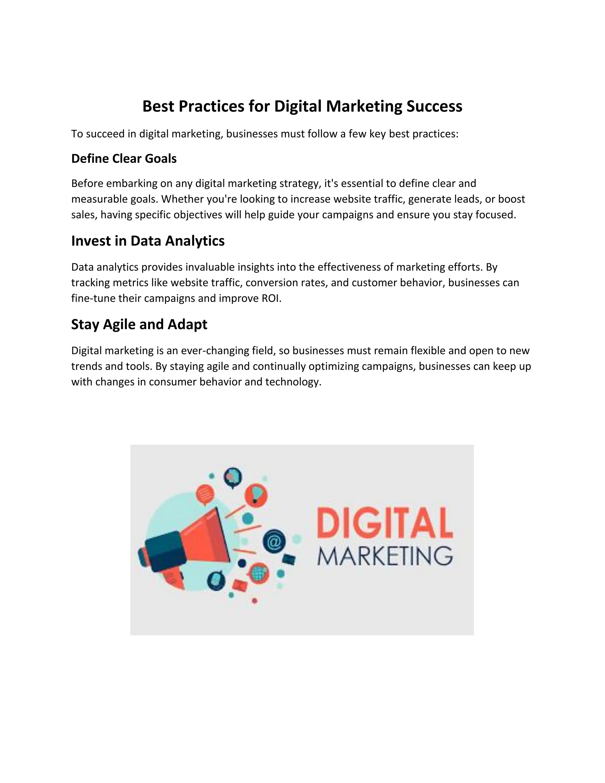 Best Practices for Digital Marketing Success
To succeed in digital marketing, businesses must follow a few key best practices:
Define Clear Goals
Before embarking on any digital marketing strategy, it's essential to define clear and
measurable goals. Whether you're looking to increase website traffic, generate leads, or boost
sales, having specific objectives will help guide your campaigns and ensure you stay focused.
Invest in Data Analytics
Data analytics provides invaluable insights into the effectiveness of marketing efforts. By
tracking metrics like website traffic, conversion rates, and customer behavior, businesses can
fine-tune their campaigns and improve ROI.
Stay Agile and Adapt
Digital marketing is an ever-changing field, so businesses must remain flexible and open to new
trends and tools. By staying agile and continually optimizing campaigns, businesses can keep up
with changes in consumer behavior and technology.
 
