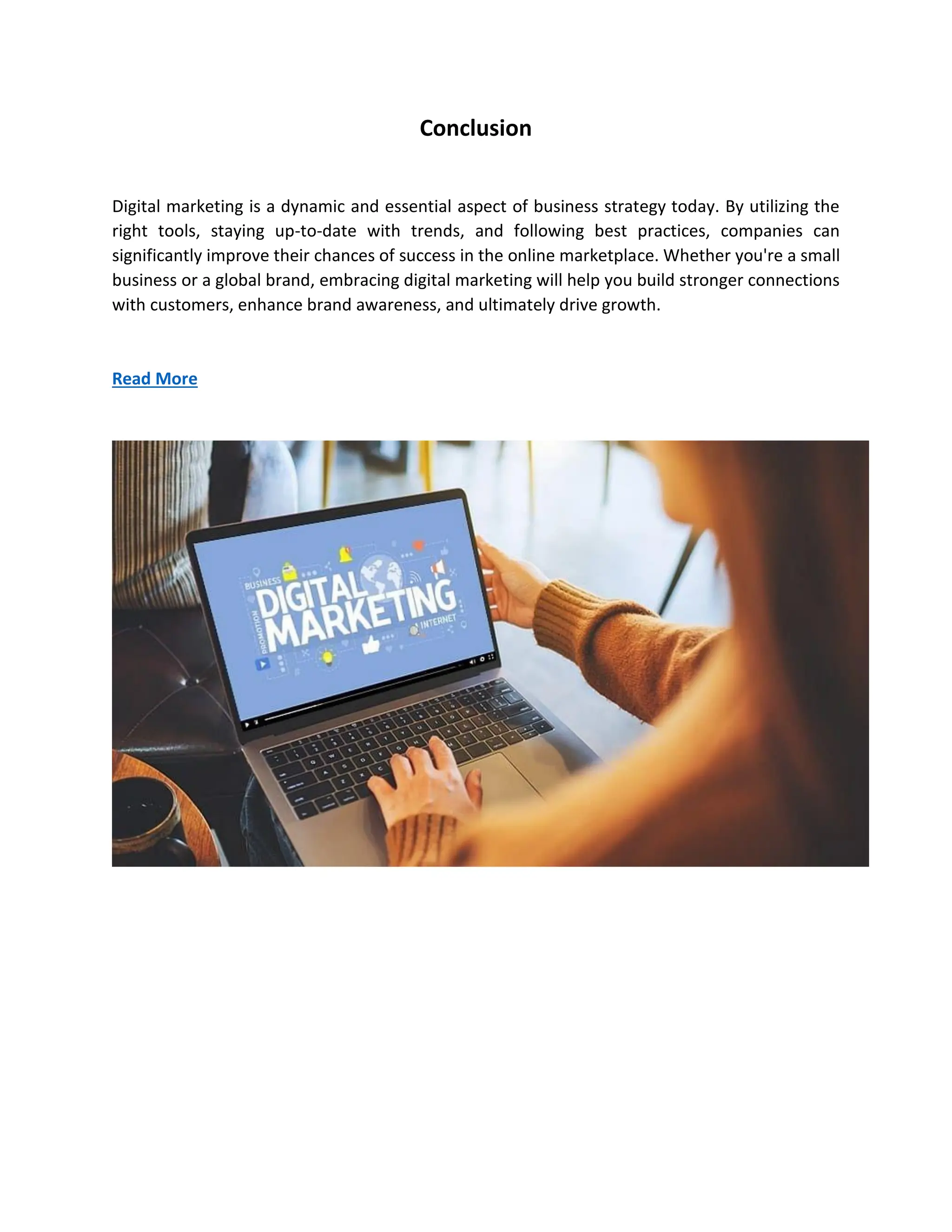 Conclusion
Digital marketing is a dynamic and essential aspect of business strategy today. By utilizing the
right tools, staying up-to-date with trends, and following best practices, companies can
significantly improve their chances of success in the online marketplace. Whether you're a small
business or a global brand, embracing digital marketing will help you build stronger connections
with customers, enhance brand awareness, and ultimately drive growth.
Read More
 