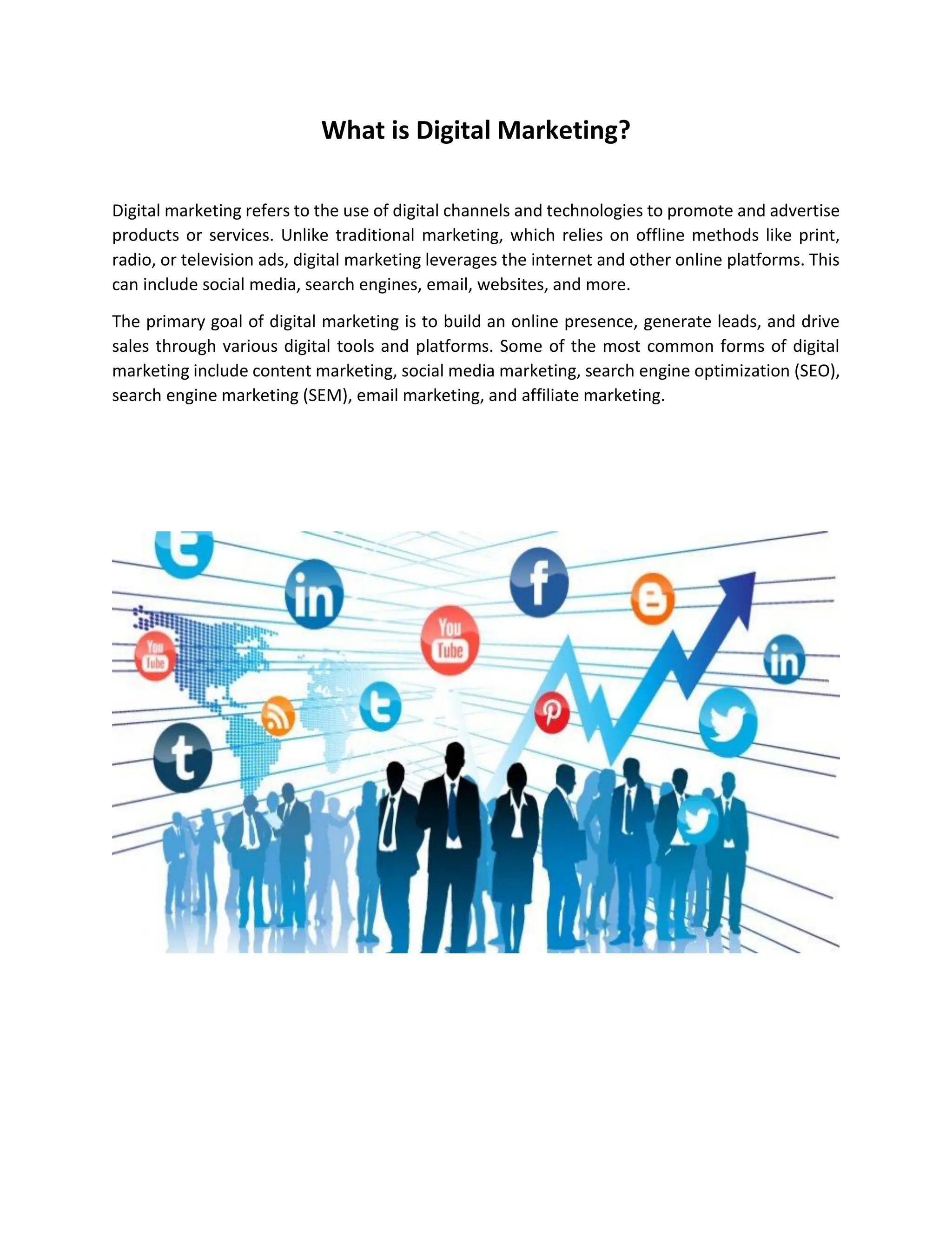 What is Digital Marketing?
Digital marketing refers to the use of digital channels and technologies to promote and advertise
products or services. Unlike traditional marketing, which relies on offline methods like print,
radio, or television ads, digital marketing leverages the internet and other online platforms. This
can include social media, search engines, email, websites, and more.
The primary goal of digital marketing is to build an online presence, generate leads, and drive
sales through various digital tools and platforms. Some of the most common forms of digital
marketing include content marketing, social media marketing, search engine optimization (SEO),
search engine marketing (SEM), email marketing, and affiliate marketing.
 