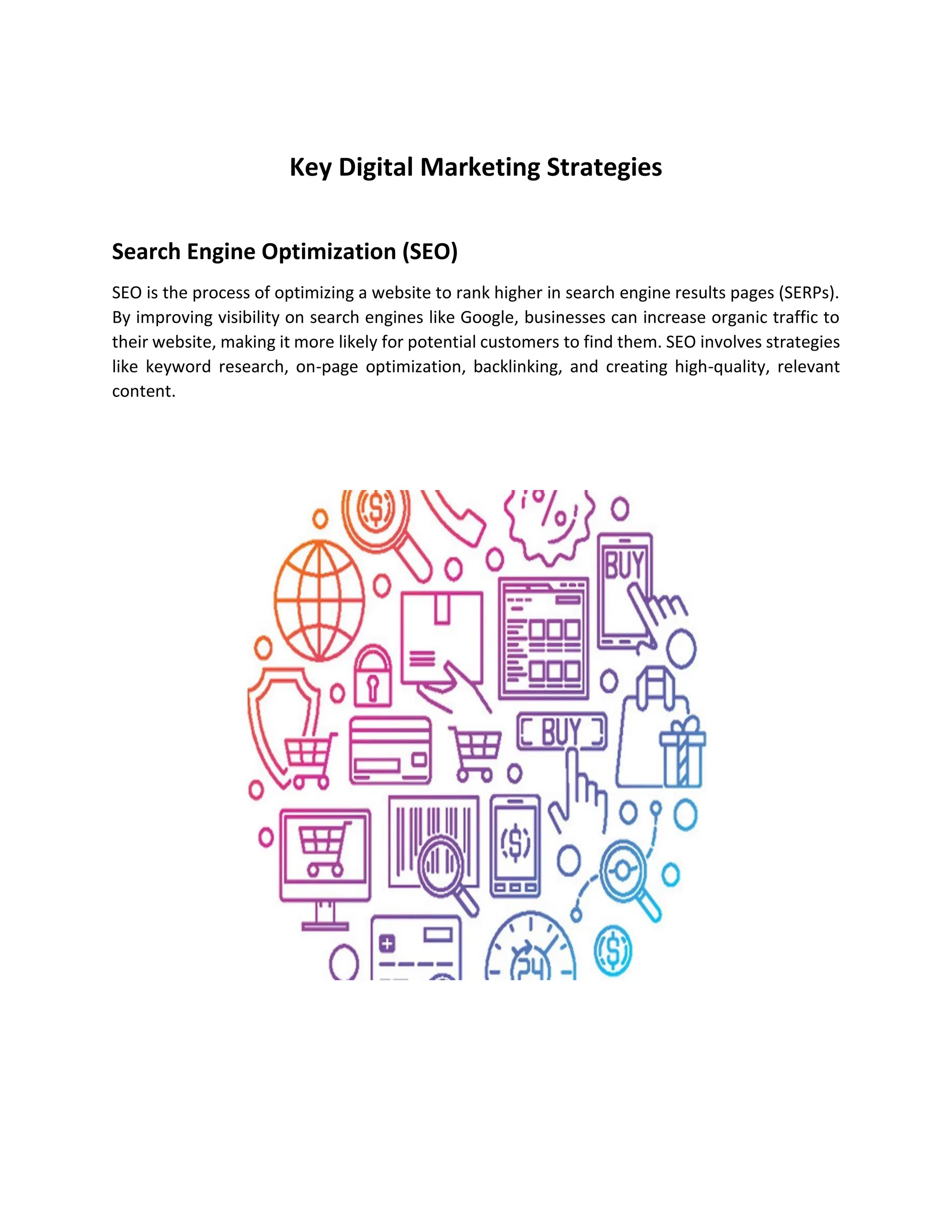 Key Digital Marketing Strategies
Search Engine Optimization (SEO)
SEO is the process of optimizing a website to rank higher in search engine results pages (SERPs).
By improving visibility on search engines like Google, businesses can increase organic traffic to
their website, making it more likely for potential customers to find them. SEO involves strategies
like keyword research, on-page optimization, backlinking, and creating high-quality, relevant
content.
 