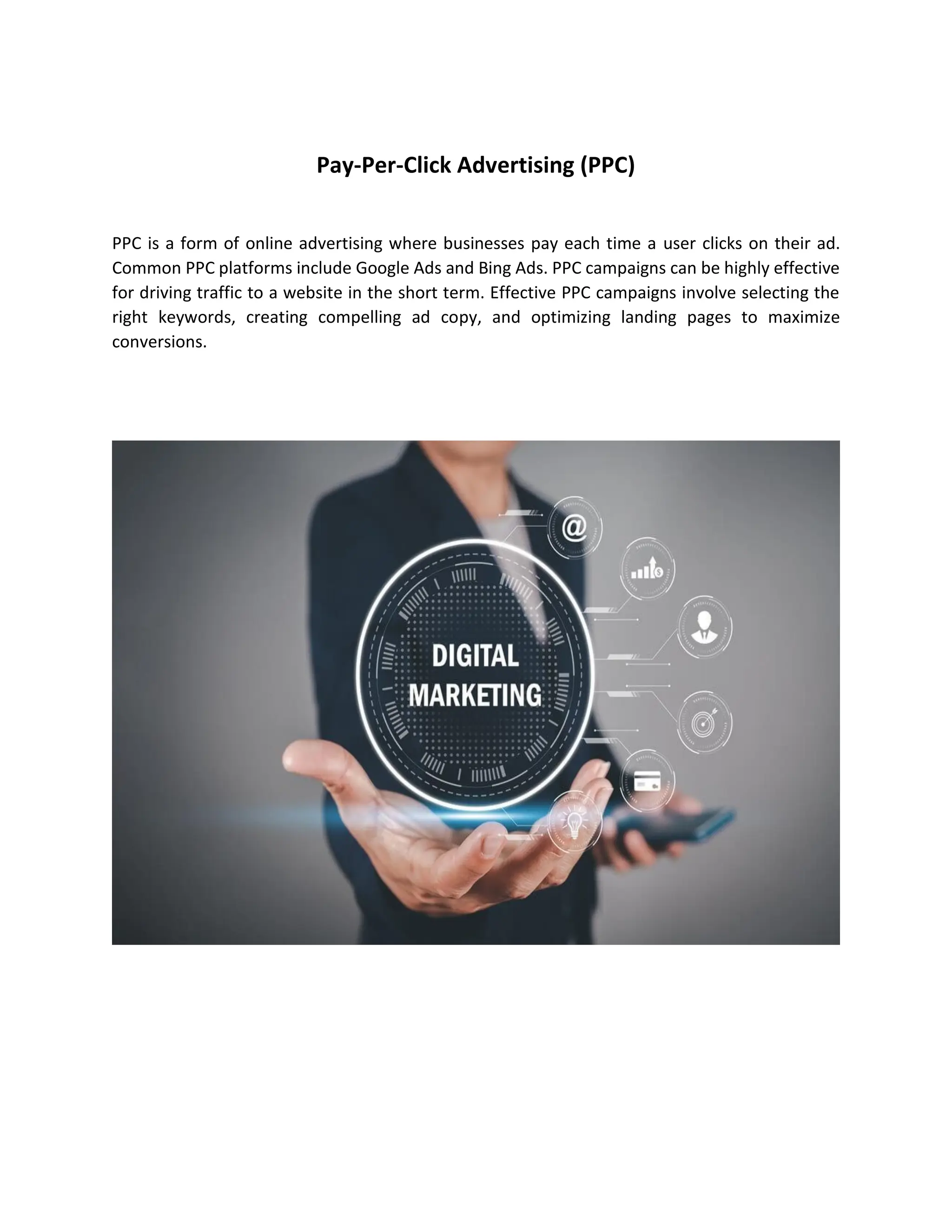 Pay-Per-Click Advertising (PPC)
PPC is a form of online advertising where businesses pay each time a user clicks on their ad.
Common PPC platforms include Google Ads and Bing Ads. PPC campaigns can be highly effective
for driving traffic to a website in the short term. Effective PPC campaigns involve selecting the
right keywords, creating compelling ad copy, and optimizing landing pages to maximize
conversions.
 