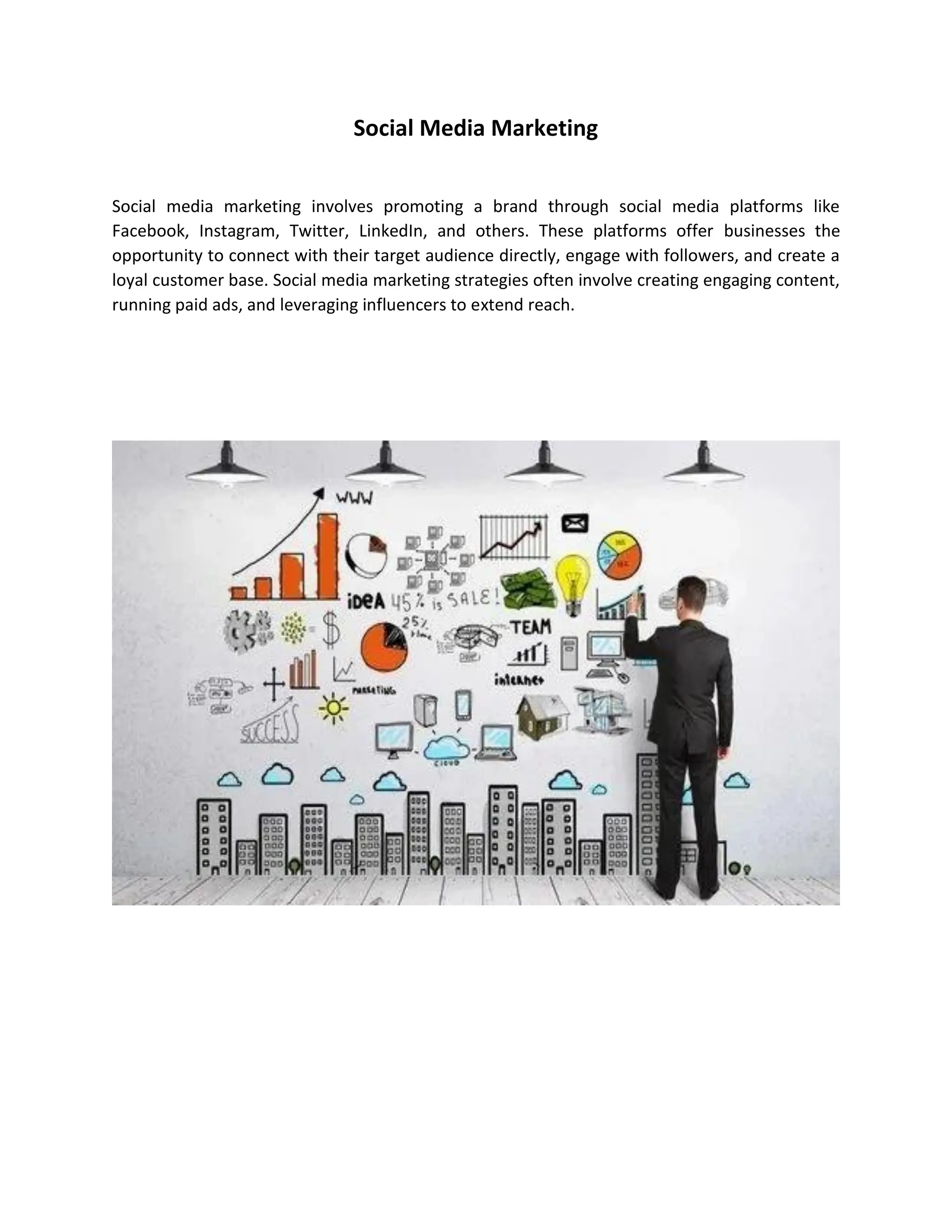 Social Media Marketing
Social media marketing involves promoting a brand through social media platforms like
Facebook, Instagram, Twitter, LinkedIn, and others. These platforms offer businesses the
opportunity to connect with their target audience directly, engage with followers, and create a
loyal customer base. Social media marketing strategies often involve creating engaging content,
running paid ads, and leveraging influencers to extend reach.
 