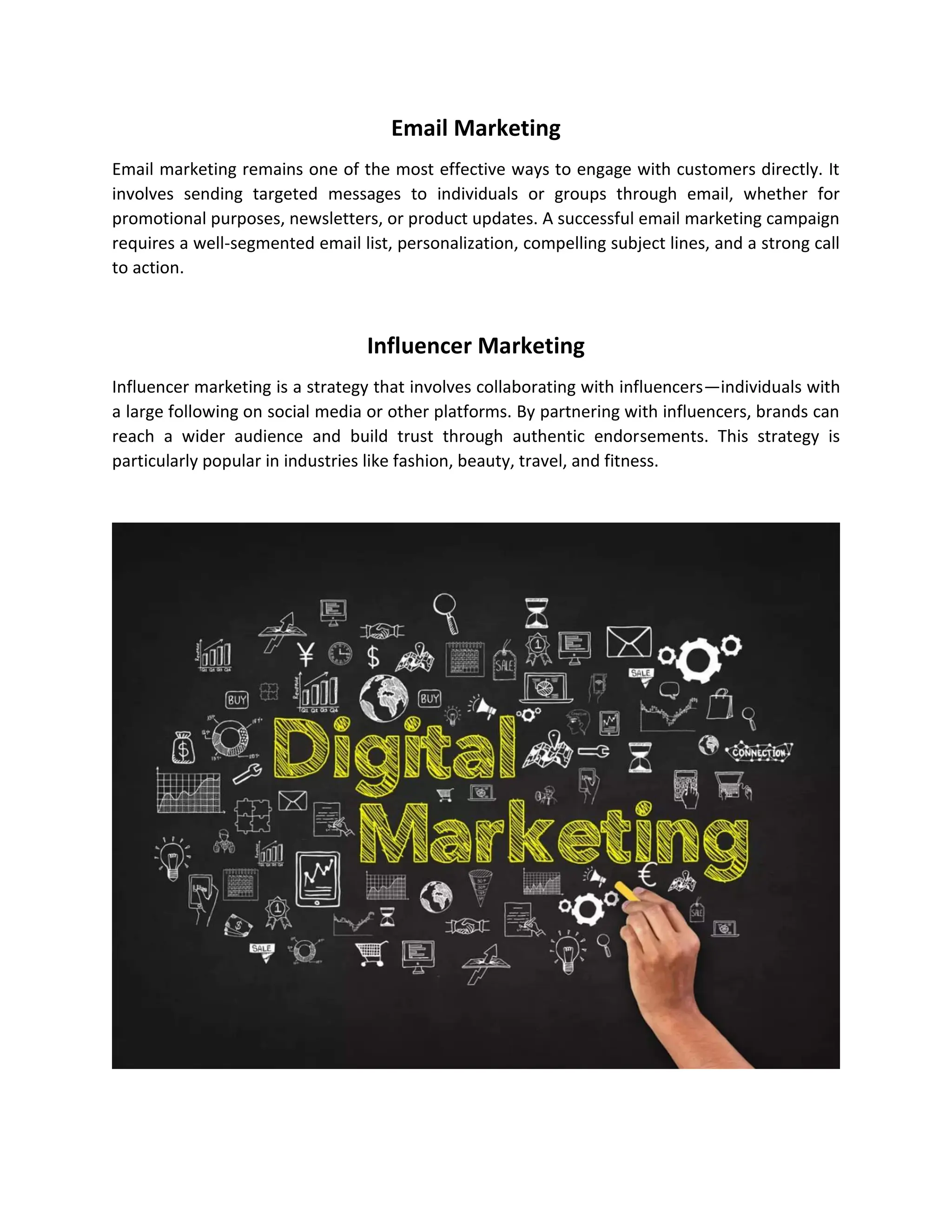 Email Marketing
Email marketing remains one of the most effective ways to engage with customers directly. It
involves sending targeted messages to individuals or groups through email, whether for
promotional purposes, newsletters, or product updates. A successful email marketing campaign
requires a well-segmented email list, personalization, compelling subject lines, and a strong call
to action.
Influencer Marketing
Influencer marketing is a strategy that involves collaborating with influencers—individuals with
a large following on social media or other platforms. By partnering with influencers, brands can
reach a wider audience and build trust through authentic endorsements. This strategy is
particularly popular in industries like fashion, beauty, travel, and fitness.
 
