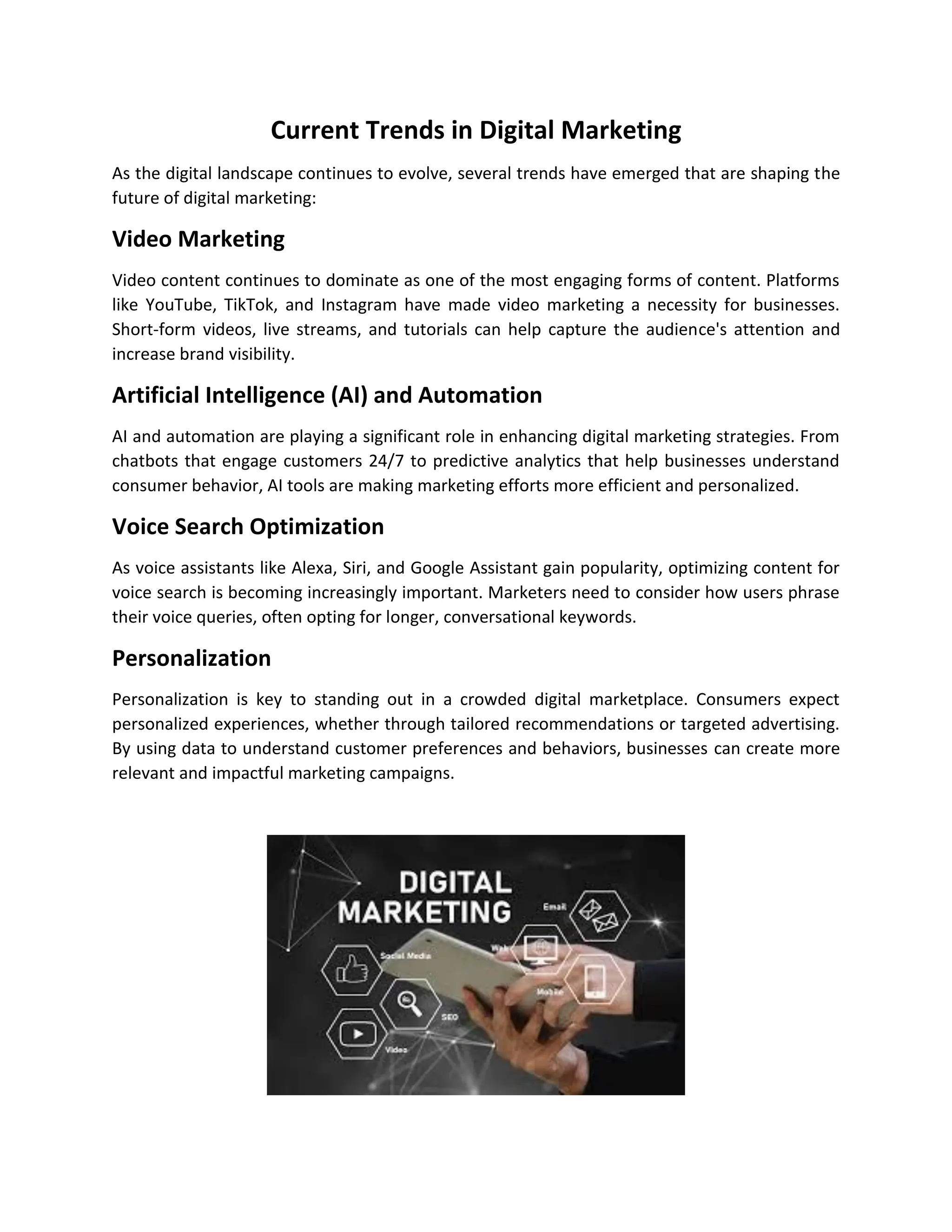 Current Trends in Digital Marketing
As the digital landscape continues to evolve, several trends have emerged that are shaping the
future of digital marketing:
Video Marketing
Video content continues to dominate as one of the most engaging forms of content. Platforms
like YouTube, TikTok, and Instagram have made video marketing a necessity for businesses.
Short-form videos, live streams, and tutorials can help capture the audience's attention and
increase brand visibility.
Artificial Intelligence (AI) and Automation
AI and automation are playing a significant role in enhancing digital marketing strategies. From
chatbots that engage customers 24/7 to predictive analytics that help businesses understand
consumer behavior, AI tools are making marketing efforts more efficient and personalized.
Voice Search Optimization
As voice assistants like Alexa, Siri, and Google Assistant gain popularity, optimizing content for
voice search is becoming increasingly important. Marketers need to consider how users phrase
their voice queries, often opting for longer, conversational keywords.
Personalization
Personalization is key to standing out in a crowded digital marketplace. Consumers expect
personalized experiences, whether through tailored recommendations or targeted advertising.
By using data to understand customer preferences and behaviors, businesses can create more
relevant and impactful marketing campaigns.
 