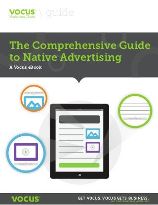guide

The Comprehensive Guide to Native Advertising

The Comprehensive Guide
to Native Advertising
A Vocus eBook

Paid For and Posted by XYZ

iPad

10:15AM

Promoted by XYZ

Sponsored by XYZ

GET VOCUS. VOCUS GETS BUSINESS.
GET STARTED NOW AT VOCUS.COM

 