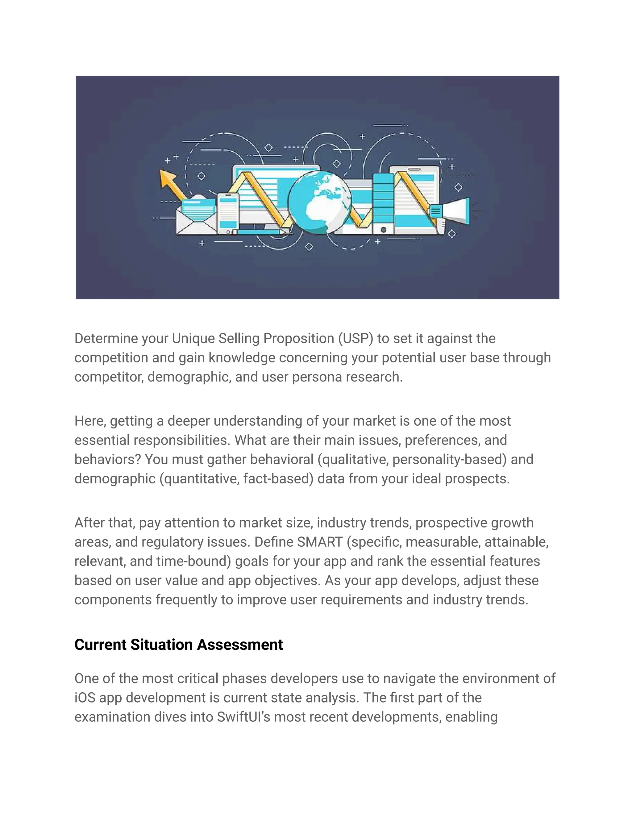 Determine your Unique Selling Proposition (USP) to set it against the
competition and gain knowledge concerning your potential user base through
competitor, demographic, and user persona research.
Here, getting a deeper understanding of your market is one of the most
essential responsibilities. What are their main issues, preferences, and
behaviors? You must gather behavioral (qualitative, personality-based) and
demographic (quantitative, fact-based) data from your ideal prospects.
After that, pay attention to market size, industry trends, prospective growth
areas, and regulatory issues. Define SMART (specific, measurable, attainable,
relevant, and time-bound) goals for your app and rank the essential features
based on user value and app objectives. As your app develops, adjust these
components frequently to improve user requirements and industry trends.
Current Situation Assessment
One of the most critical phases developers use to navigate the environment of
iOS app development is current state analysis. The first part of the
examination dives into SwiftUI’s most recent developments, enabling
 