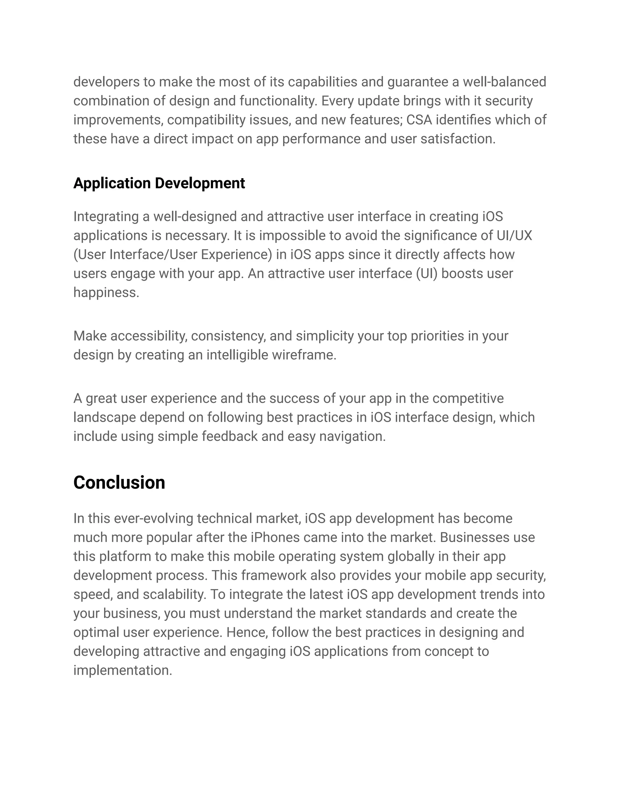 developers to make the most of its capabilities and guarantee a well-balanced
combination of design and functionality. Every update brings with it security
improvements, compatibility issues, and new features; CSA identifies which of
these have a direct impact on app performance and user satisfaction.
Application Development
Integrating a well-designed and attractive user interface in creating iOS
applications is necessary. It is impossible to avoid the significance of UI/UX
(User Interface/User Experience) in iOS apps since it directly affects how
users engage with your app. An attractive user interface (UI) boosts user
happiness.
Make accessibility, consistency, and simplicity your top priorities in your
design by creating an intelligible wireframe.
A great user experience and the success of your app in the competitive
landscape depend on following best practices in iOS interface design, which
include using simple feedback and easy navigation.
Conclusion
In this ever-evolving technical market, iOS app development has become
much more popular after the iPhones came into the market. Businesses use
this platform to make this mobile operating system globally in their app
development process. This framework also provides your mobile app security,
speed, and scalability. To integrate the latest iOS app development trends into
your business, you must understand the market standards and create the
optimal user experience. Hence, follow the best practices in designing and
developing attractive and engaging iOS applications from concept to
implementation.
 