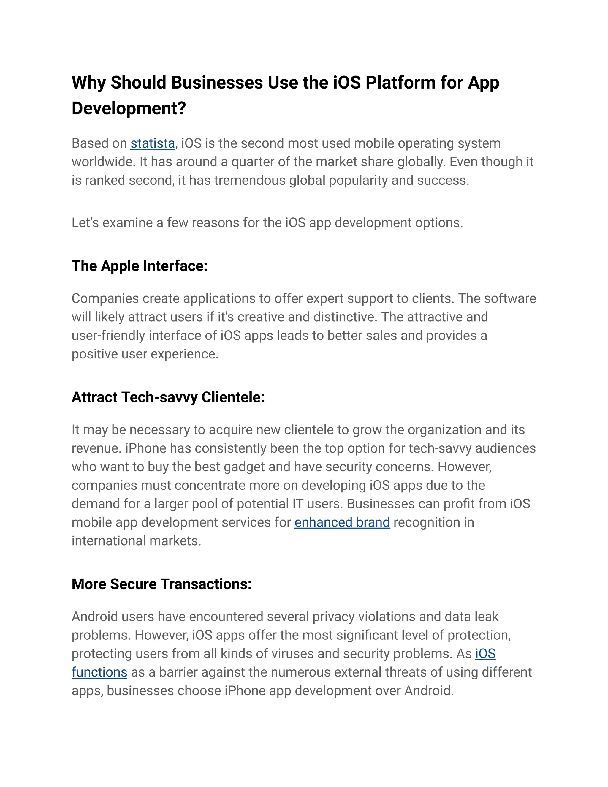 Why Should Businesses Use the iOS Platform for App
Development?
Based on statista, iOS is the second most used mobile operating system
worldwide. It has around a quarter of the market share globally. Even though it
is ranked second, it has tremendous global popularity and success.
Let’s examine a few reasons for the iOS app development options.
The Apple Interface:
Companies create applications to offer expert support to clients. The software
will likely attract users if it’s creative and distinctive. The attractive and
user-friendly interface of iOS apps leads to better sales and provides a
positive user experience.
Attract Tech-savvy Clientele:
It may be necessary to acquire new clientele to grow the organization and its
revenue. iPhone has consistently been the top option for tech-savvy audiences
who want to buy the best gadget and have security concerns. However,
companies must concentrate more on developing iOS apps due to the
demand for a larger pool of potential IT users. Businesses can profit from iOS
mobile app development services for enhanced brand recognition in
international markets.
More Secure Transactions:
Android users have encountered several privacy violations and data leak
problems. However, iOS apps offer the most significant level of protection,
protecting users from all kinds of viruses and security problems. As iOS
functions as a barrier against the numerous external threats of using different
apps, businesses choose iPhone app development over Android.
 