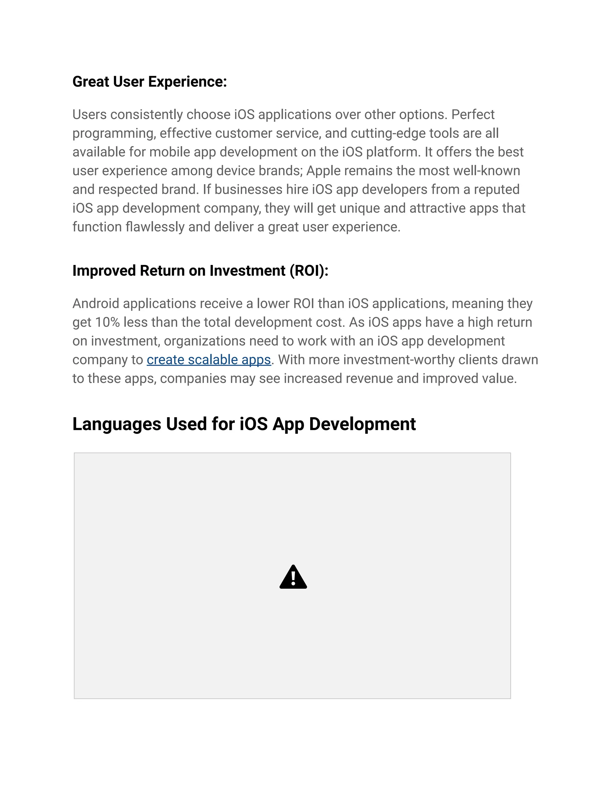 Great User Experience:
Users consistently choose iOS applications over other options. Perfect
programming, effective customer service, and cutting-edge tools are all
available for mobile app development on the iOS platform. It offers the best
user experience among device brands; Apple remains the most well-known
and respected brand. If businesses hire iOS app developers from a reputed
iOS app development company, they will get unique and attractive apps that
function flawlessly and deliver a great user experience.
Improved Return on Investment (ROI):
Android applications receive a lower ROI than iOS applications, meaning they
get 10% less than the total development cost. As iOS apps have a high return
on investment, organizations need to work with an iOS app development
company to create scalable apps. With more investment-worthy clients drawn
to these apps, companies may see increased revenue and improved value.
Languages Used for iOS App Development
 