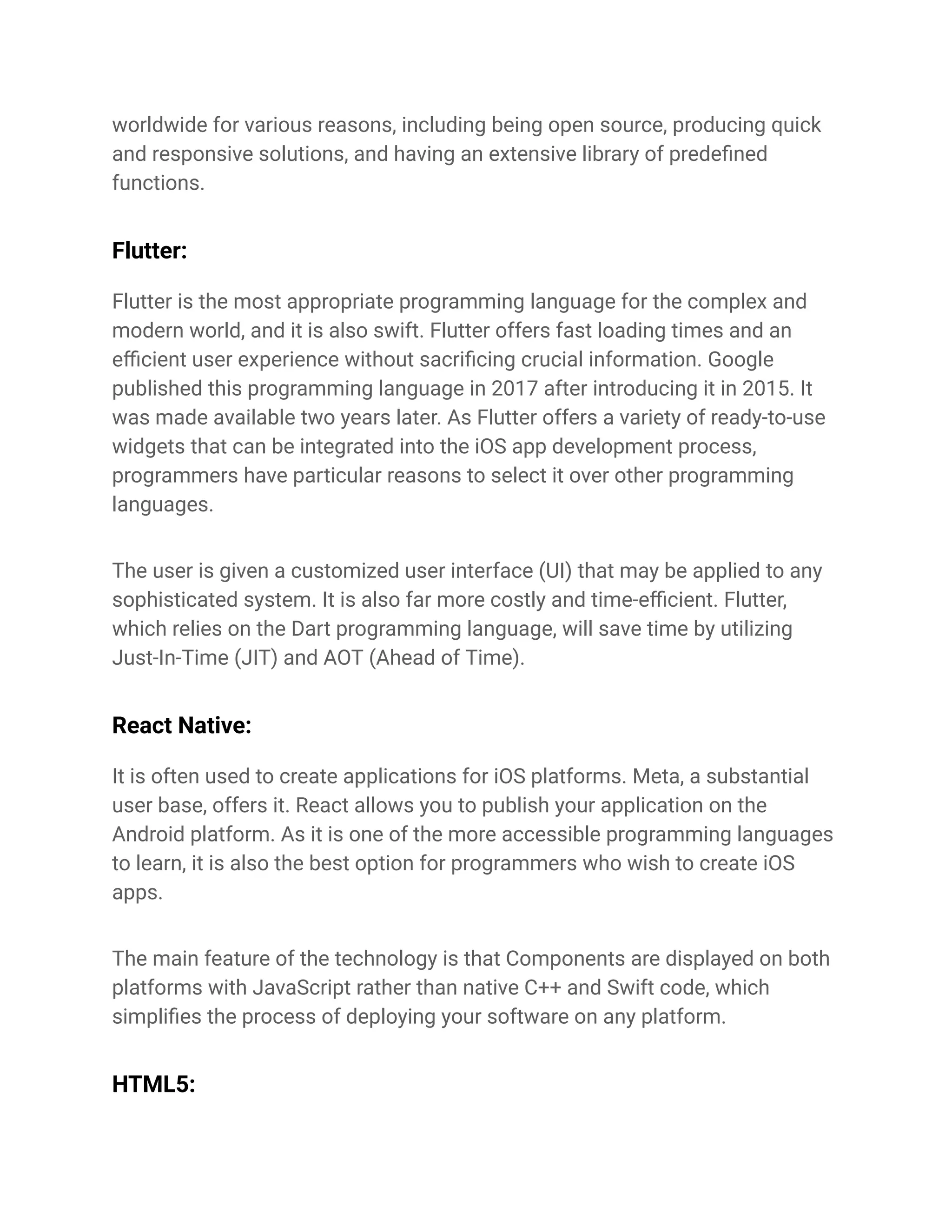 worldwide for various reasons, including being open source, producing quick
and responsive solutions, and having an extensive library of predefined
functions.
Flutter:
Flutter is the most appropriate programming language for the complex and
modern world, and it is also swift. Flutter offers fast loading times and an
efficient user experience without sacrificing crucial information. Google
published this programming language in 2017 after introducing it in 2015. It
was made available two years later. As Flutter offers a variety of ready-to-use
widgets that can be integrated into the iOS app development process,
programmers have particular reasons to select it over other programming
languages.
The user is given a customized user interface (UI) that may be applied to any
sophisticated system. It is also far more costly and time-efficient. Flutter,
which relies on the Dart programming language, will save time by utilizing
Just-In-Time (JIT) and AOT (Ahead of Time).
React Native:
It is often used to create applications for iOS platforms. Meta, a substantial
user base, offers it. React allows you to publish your application on the
Android platform. As it is one of the more accessible programming languages
to learn, it is also the best option for programmers who wish to create iOS
apps.
The main feature of the technology is that Components are displayed on both
platforms with JavaScript rather than native C++ and Swift code, which
simplifies the process of deploying your software on any platform.
HTML5:
 