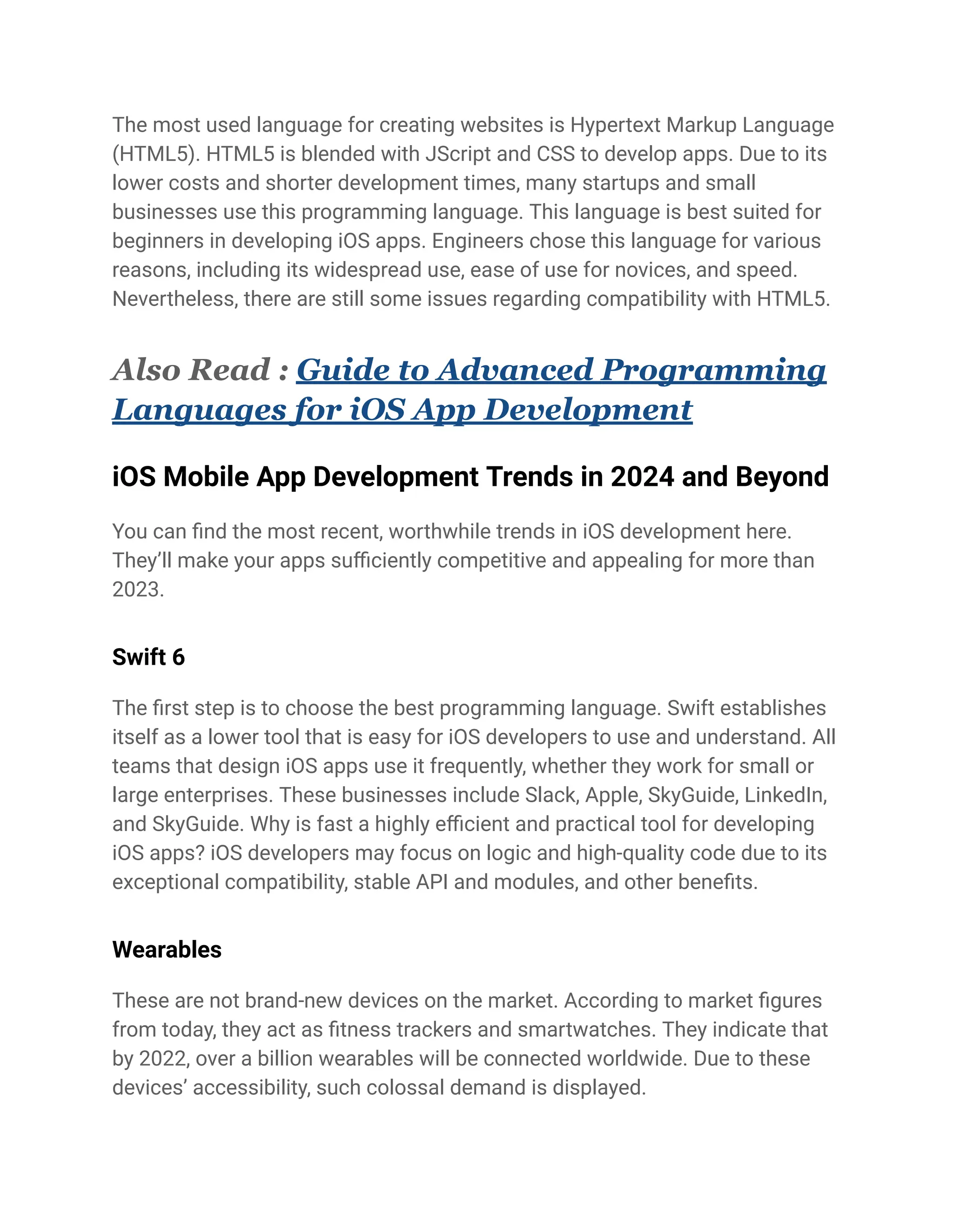 The most used language for creating websites is Hypertext Markup Language
(HTML5). HTML5 is blended with JScript and CSS to develop apps. Due to its
lower costs and shorter development times, many startups and small
businesses use this programming language. This language is best suited for
beginners in developing iOS apps. Engineers chose this language for various
reasons, including its widespread use, ease of use for novices, and speed.
Nevertheless, there are still some issues regarding compatibility with HTML5.
Also Read : Guide to Advanced Programming
Languages for iOS App Development
iOS Mobile App Development Trends in 2024 and Beyond
You can find the most recent, worthwhile trends in iOS development here.
They’ll make your apps sufficiently competitive and appealing for more than
2023.
Swift 6
The first step is to choose the best programming language. Swift establishes
itself as a lower tool that is easy for iOS developers to use and understand. All
teams that design iOS apps use it frequently, whether they work for small or
large enterprises. These businesses include Slack, Apple, SkyGuide, LinkedIn,
and SkyGuide. Why is fast a highly efficient and practical tool for developing
iOS apps? iOS developers may focus on logic and high-quality code due to its
exceptional compatibility, stable API and modules, and other benefits.
Wearables
These are not brand-new devices on the market. According to market figures
from today, they act as fitness trackers and smartwatches. They indicate that
by 2022, over a billion wearables will be connected worldwide. Due to these
devices’ accessibility, such colossal demand is displayed.
 
