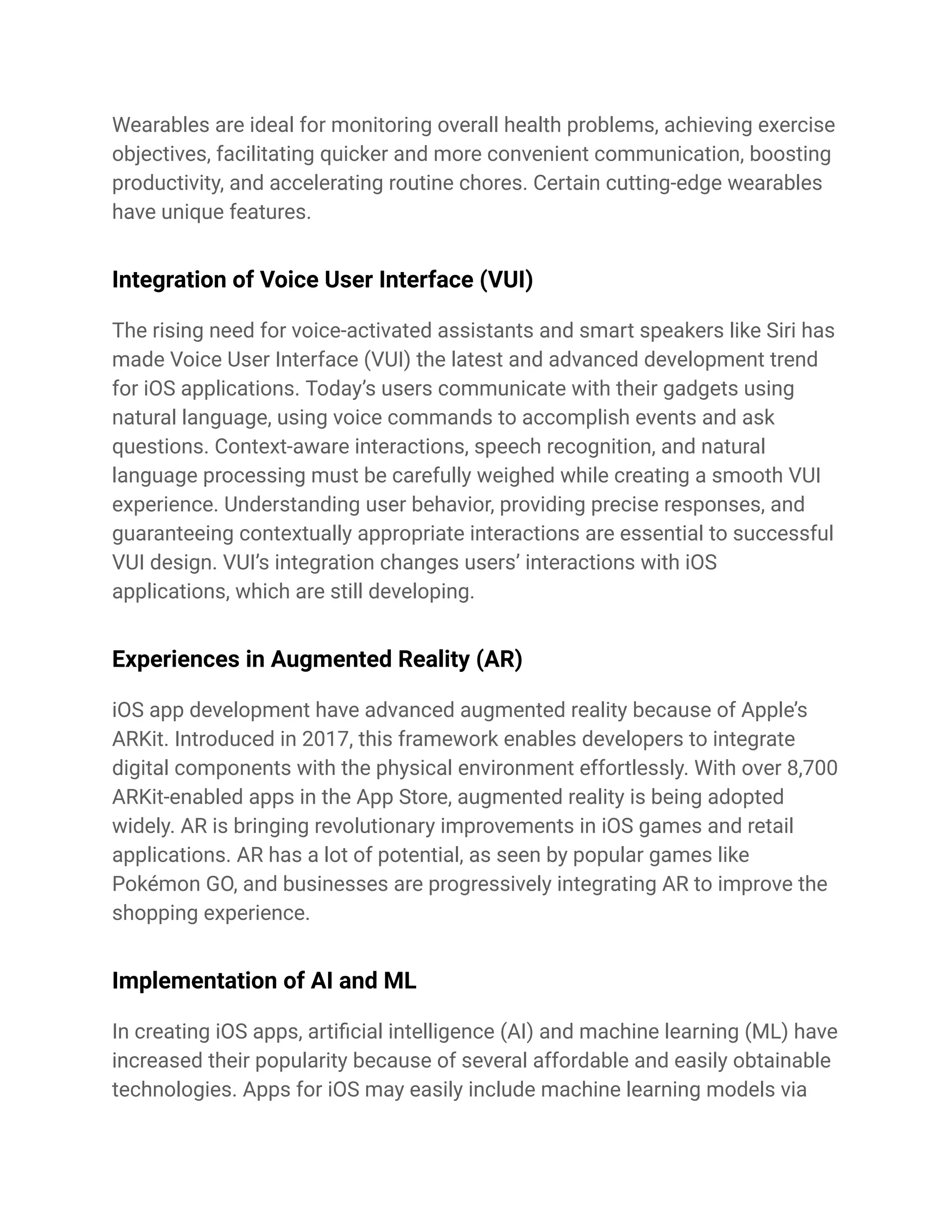 Wearables are ideal for monitoring overall health problems, achieving exercise
objectives, facilitating quicker and more convenient communication, boosting
productivity, and accelerating routine chores. Certain cutting-edge wearables
have unique features.
Integration of Voice User Interface (VUI)
The rising need for voice-activated assistants and smart speakers like Siri has
made Voice User Interface (VUI) the latest and advanced development trend
for iOS applications. Today’s users communicate with their gadgets using
natural language, using voice commands to accomplish events and ask
questions. Context-aware interactions, speech recognition, and natural
language processing must be carefully weighed while creating a smooth VUI
experience. Understanding user behavior, providing precise responses, and
guaranteeing contextually appropriate interactions are essential to successful
VUI design. VUI’s integration changes users’ interactions with iOS
applications, which are still developing.
Experiences in Augmented Reality (AR)
iOS app development have advanced augmented reality because of Apple’s
ARKit. Introduced in 2017, this framework enables developers to integrate
digital components with the physical environment effortlessly. With over 8,700
ARKit-enabled apps in the App Store, augmented reality is being adopted
widely. AR is bringing revolutionary improvements in iOS games and retail
applications. AR has a lot of potential, as seen by popular games like
Pokémon GO, and businesses are progressively integrating AR to improve the
shopping experience.
Implementation of AI and ML
In creating iOS apps, artificial intelligence (AI) and machine learning (ML) have
increased their popularity because of several affordable and easily obtainable
technologies. Apps for iOS may easily include machine learning models via
 