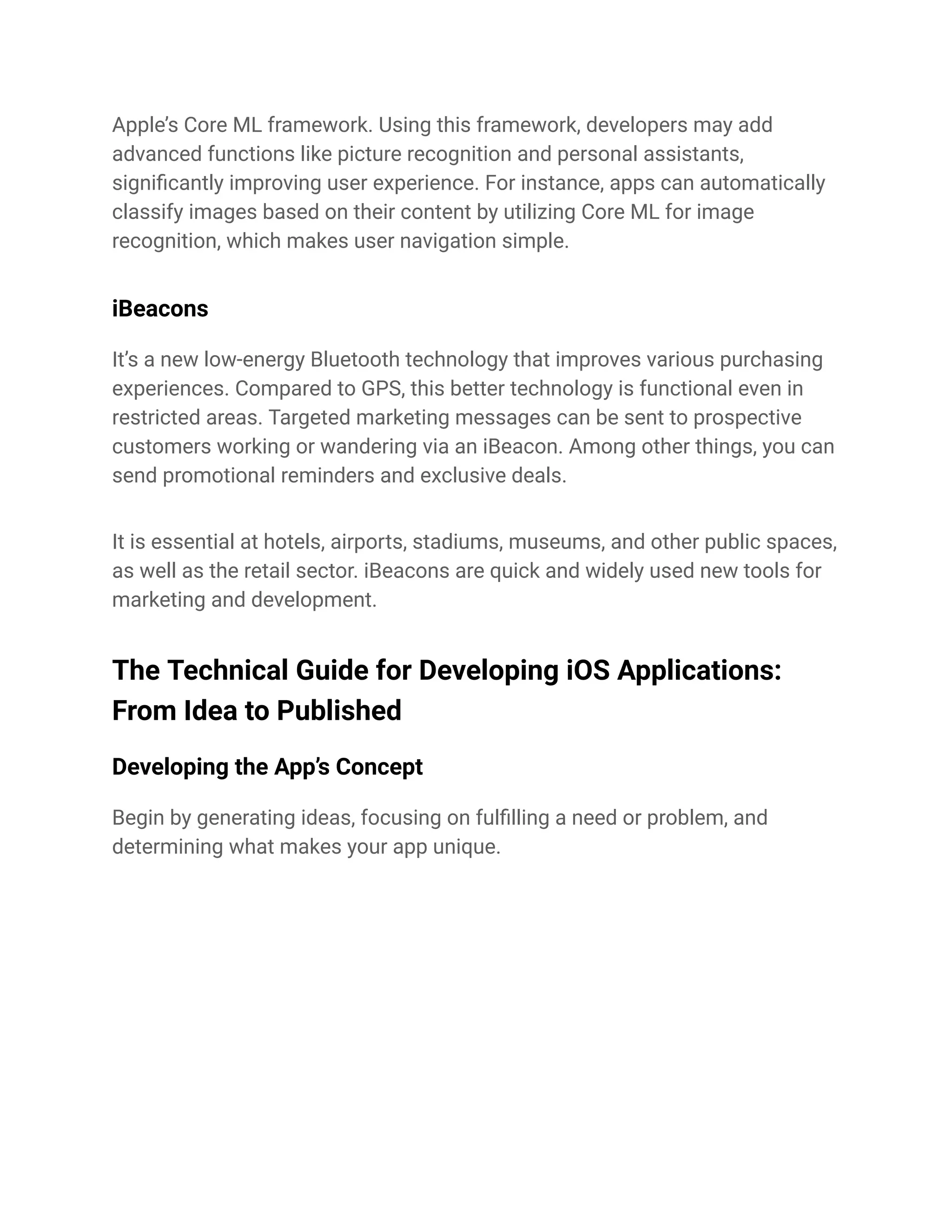 Apple’s Core ML framework. Using this framework, developers may add
advanced functions like picture recognition and personal assistants,
significantly improving user experience. For instance, apps can automatically
classify images based on their content by utilizing Core ML for image
recognition, which makes user navigation simple.
iBeacons
It’s a new low-energy Bluetooth technology that improves various purchasing
experiences. Compared to GPS, this better technology is functional even in
restricted areas. Targeted marketing messages can be sent to prospective
customers working or wandering via an iBeacon. Among other things, you can
send promotional reminders and exclusive deals.
It is essential at hotels, airports, stadiums, museums, and other public spaces,
as well as the retail sector. iBeacons are quick and widely used new tools for
marketing and development.
The Technical Guide for Developing iOS Applications:
From Idea to Published
Developing the App’s Concept
Begin by generating ideas, focusing on fulfilling a need or problem, and
determining what makes your app unique.
 