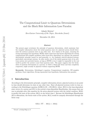 arXiv:1412.7234v1[quant-ph]23Dec2014
The Computational Limit to Quantum Determinism
and the Black Hole Information Loss Paradox
Arkady Bolotin∗
Ben-Gurion University of the Negev, Beersheba (Israel)
December 24, 2014
Abstract
The present paper scrutinizes the principle of quantum determinism, which maintains that
the complete information about the initial quantum state of a physical system should deter-
mine the system’s quantum state at any other time. As it shown in the paper, assuming the
strong exponential time hypothesis, SETH, which conjectures that known algorithms for solving
computational NP-complete problems (often brute-force algorithms) are optimal, the quantum
deterministic principle cannot be used generally, i.e., for randomly selected physical systems,
particularly macroscopic systems. In other words, even if the initial quantum state of an arbi-
trary system were precisely known, as long as SETH is true it might be impossible in the real
world to predict the system’s exact ﬁnal quantum state. The paper suggests that the break-
down of quantum determinism in a process, in which a black hole forms and then completely
evaporates, might actually be physical evidence supporting SETH.
Keywords: Determinism, Schr¨odinger’s equation, Computational complexity, NP-complete
problems, Exact algorithms, Strong exponential time hypothesis, Information loss paradox.
1 Introduction
According to the deterministic principle, complete information about a physical system at one point
in time should determine its state at any other time. Since all physical systems evolve in time ac-
cording to the Schr¨odinger equation i ∂|Ψ(t) /∂t = H(t)|Ψ(t) , where |Ψ(t) is the time-dependent
state vector of a system and H(t) is the system’s time-dependent Hamiltonian, this means that one
can in principle solve this equation for the given physical system with the initial condition |Ψ(0)
to predict the state of the system |Ψ(t) at any future time t. Because the Schr¨odinger Hamiltonian
H(t) is Hermitian, the future state of the system |Ψ(t) would be uniquely determined through the
linear map
∀H(t) ∃!T : |Ψ(t) ← |Ψ(0) (1)
∗
Email : arkadyv@bgu.ac.il
1
 