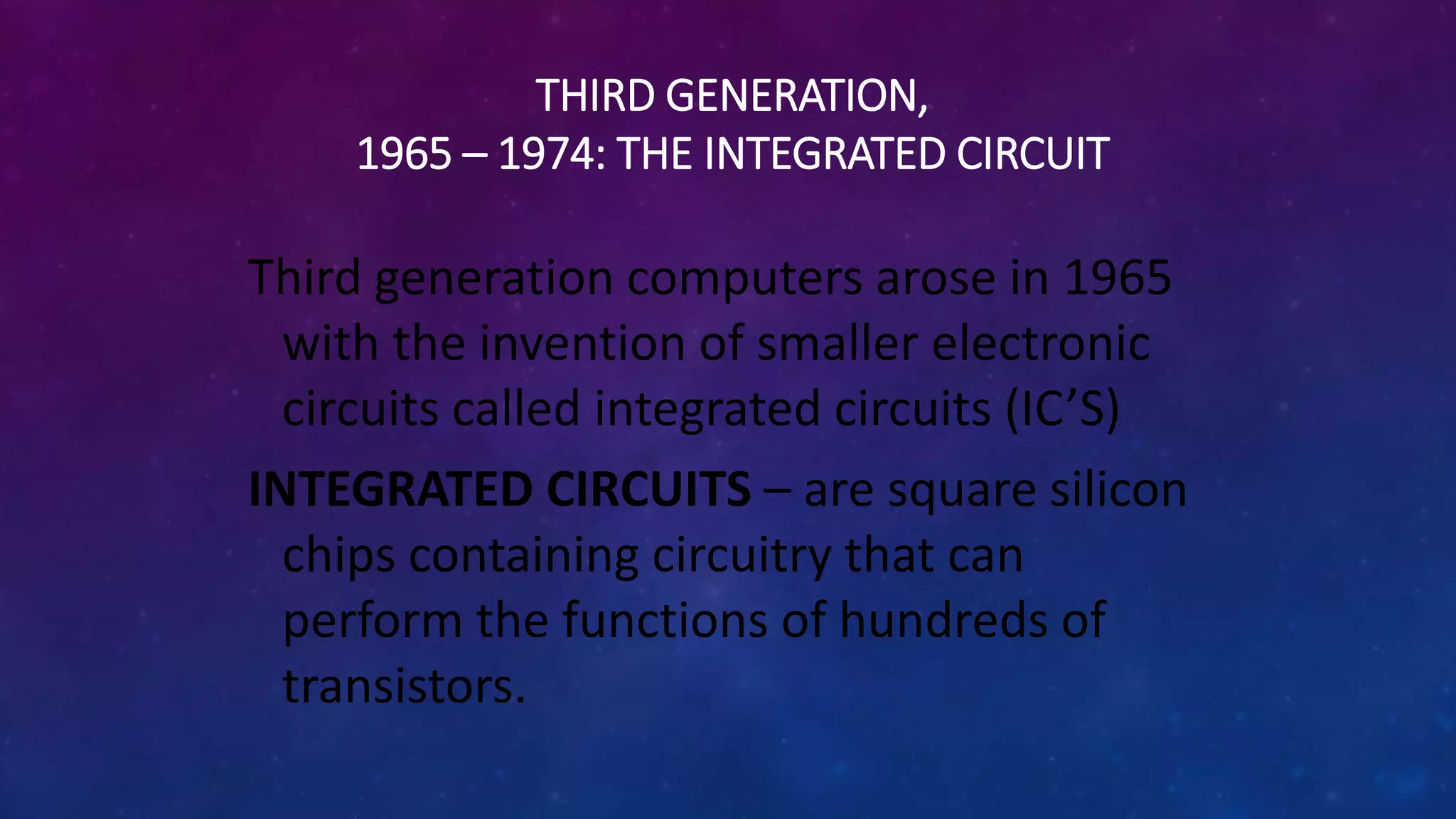THIRD GENERATION,
1965 – 1974: THE INTEGRATED CIRCUIT
Third generation computers arose in 1965
with the invention of smaller electronic
circuits called integrated circuits (IC’S)
INTEGRATED CIRCUITS – are square silicon
chips containing circuitry that can
perform the functions of hundreds of
transistors.
 