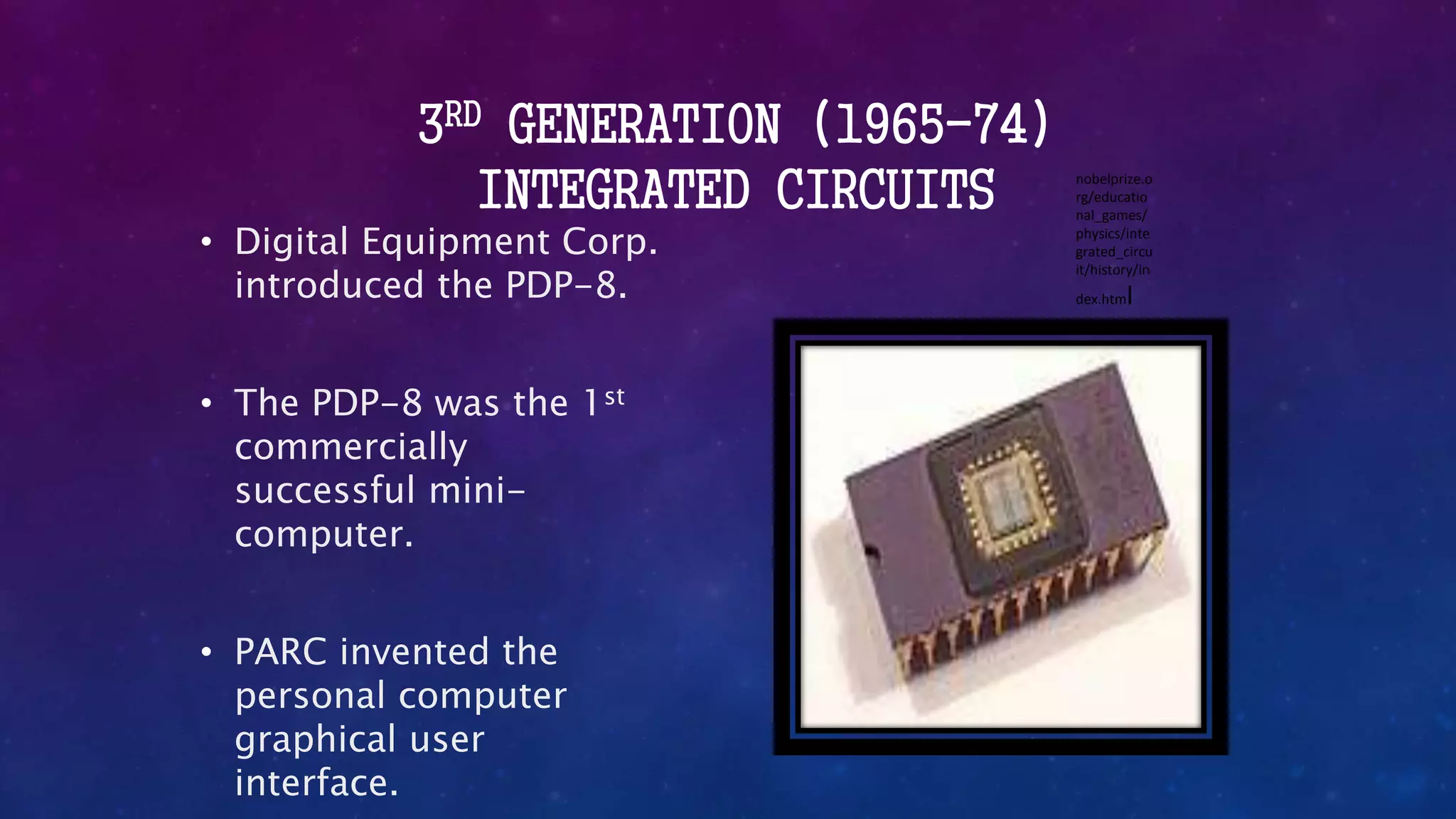 3RD GENERATION (1965-74)
INTEGRATED CIRCUITS
• Digital Equipment Corp.
introduced the PDP-8.
• The PDP-8 was the 1st
commercially
successful mini-
computer.
• PARC invented the
personal computer
graphical user
interface.
nobelprize.o
rg/educatio
nal_games/
physics/inte
grated_circu
it/history/in
dex.html
 