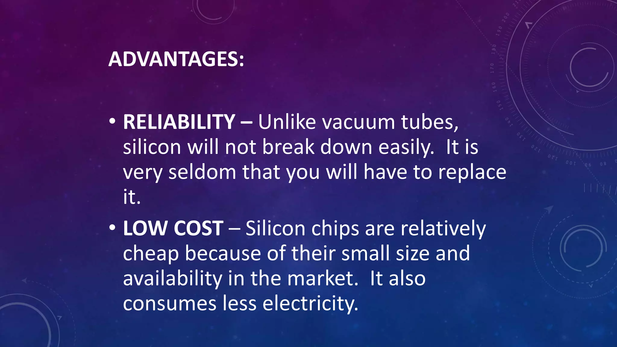 ADVANTAGES:
• RELIABILITY – Unlike vacuum tubes,
silicon will not break down easily. It is
very seldom that you will have to replace
it.
• LOW COST – Silicon chips are relatively
cheap because of their small size and
availability in the market. It also
consumes less electricity.
 