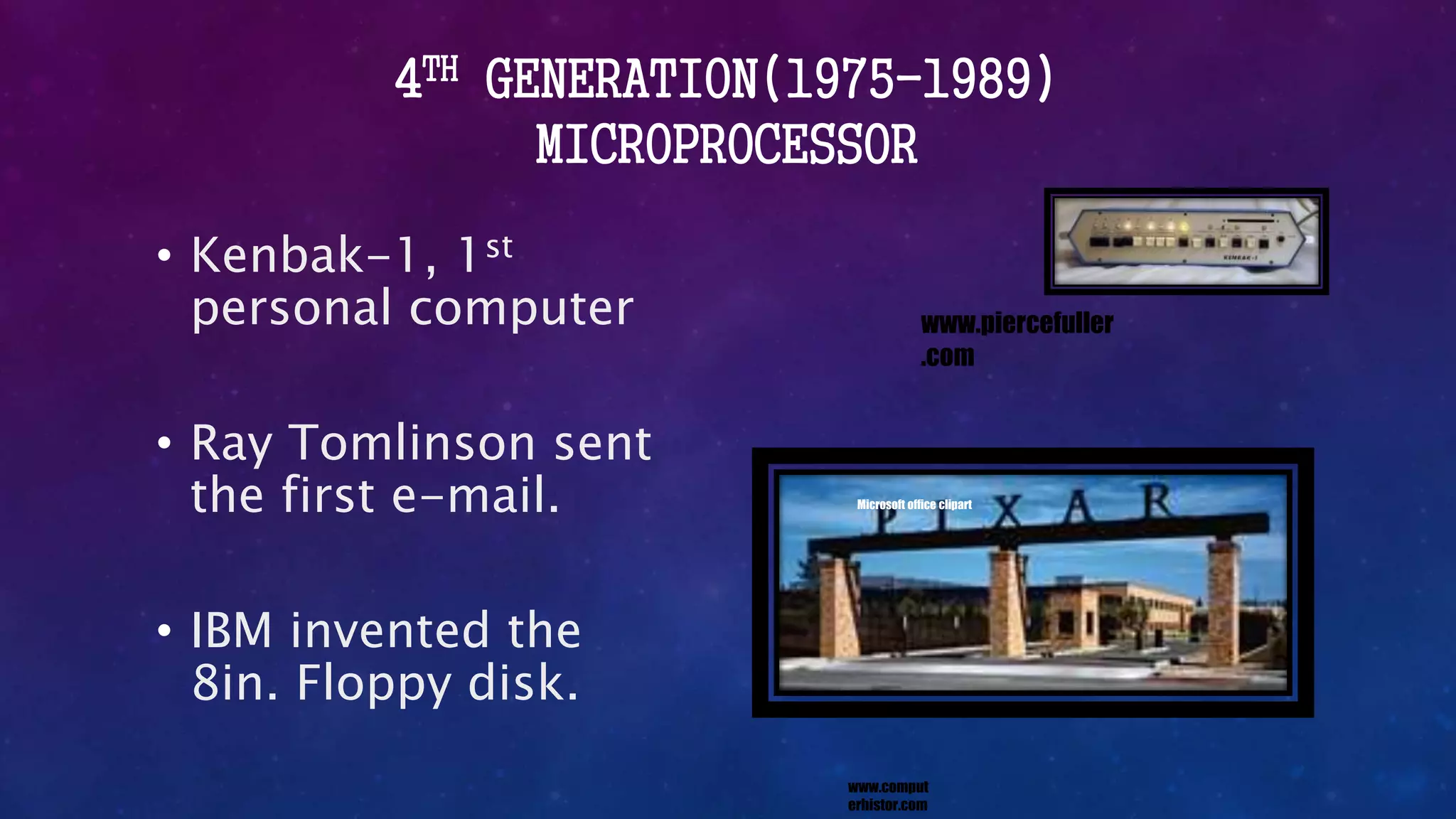 4TH GENERATION(1975-1989)
MICROPROCESSOR
• Kenbak-1, 1st
personal computer
• Ray Tomlinson sent
the first e-mail.
• IBM invented the
8in. Floppy disk.
www.comput
erhistor.com
Microsoft office clipart
www.piercefuller
.com
 
