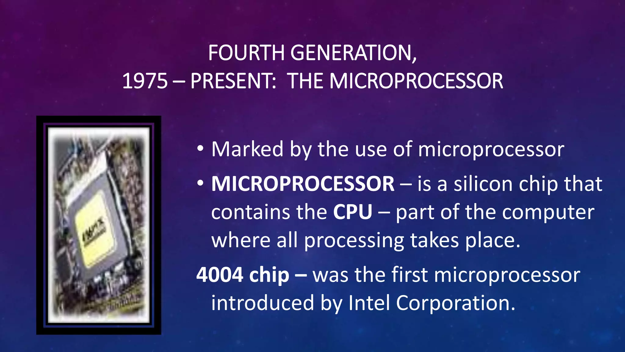 FOURTH GENERATION,
1975 – PRESENT: THE MICROPROCESSOR
• Marked by the use of microprocessor
• MICROPROCESSOR – is a silicon chip that
contains the CPU – part of the computer
where all processing takes place.
4004 chip – was the first microprocessor
introduced by Intel Corporation.
 