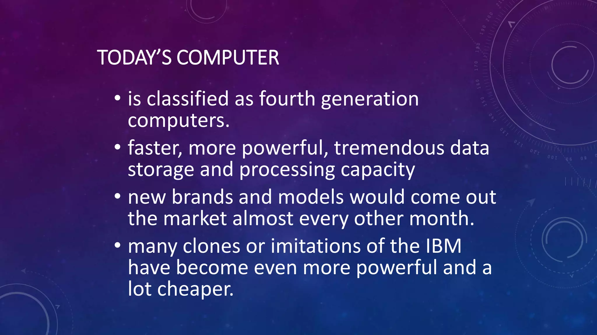 TODAY’S COMPUTER
• is classified as fourth generation
computers.
• faster, more powerful, tremendous data
storage and processing capacity
• new brands and models would come out
the market almost every other month.
• many clones or imitations of the IBM
have become even more powerful and a
lot cheaper.
 