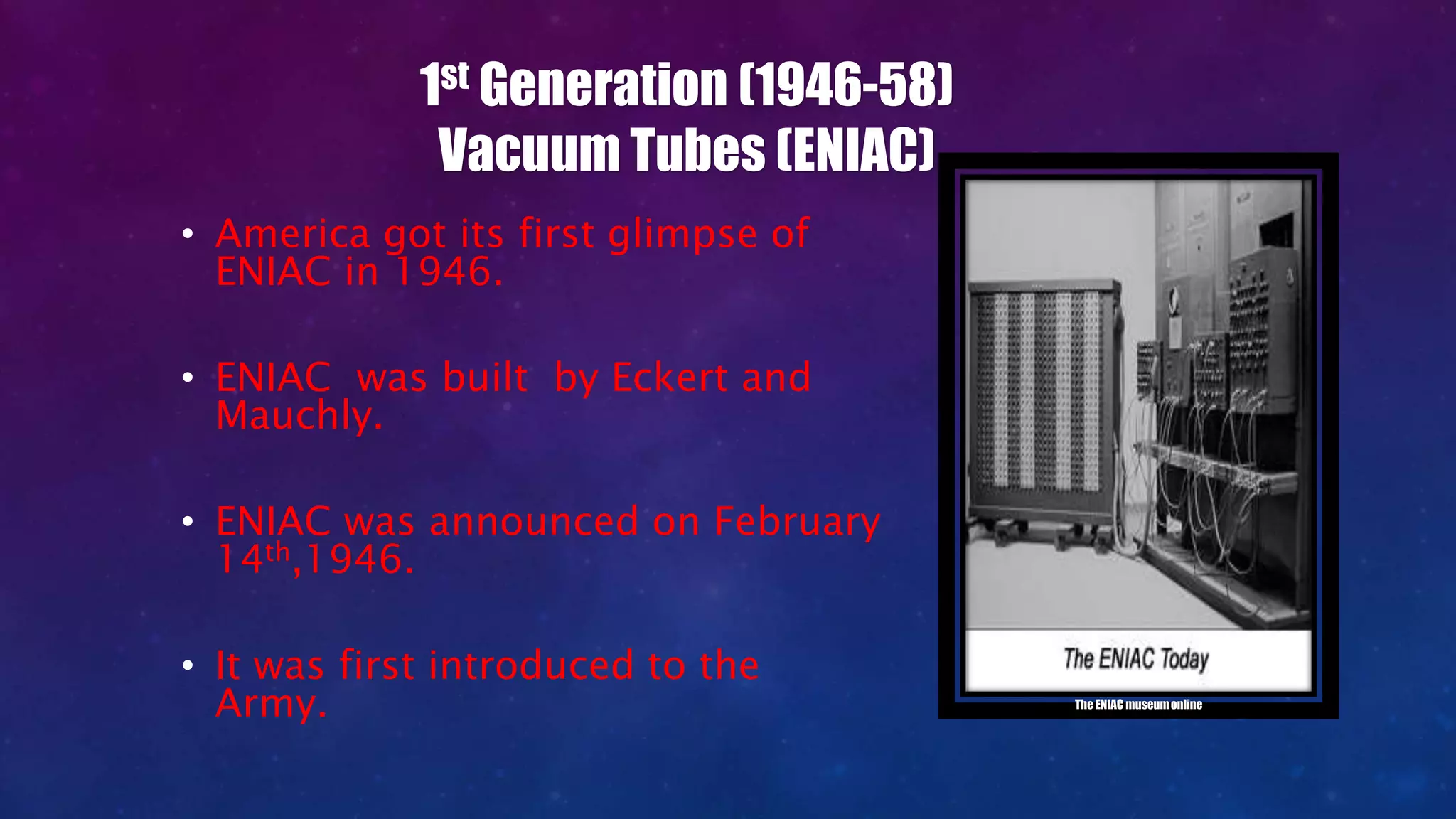 1st Generation (1946-58)
Vacuum Tubes (ENIAC)
• America got its first glimpse of
ENIAC in 1946.
• ENIAC was built by Eckert and
Mauchly.
• ENIAC was announced on February
14th,1946.
• It was first introduced to the
Army. The ENIAC museumonline
 