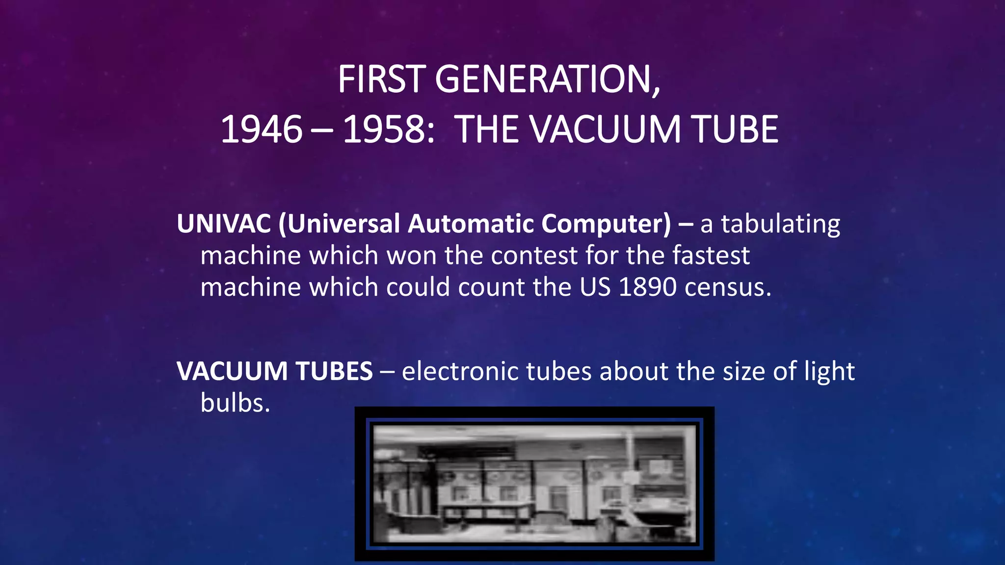 FIRST GENERATION,
1946 – 1958: THE VACUUM TUBE
UNIVAC (Universal Automatic Computer) – a tabulating
machine which won the contest for the fastest
machine which could count the US 1890 census.
VACUUM TUBES – electronic tubes about the size of light
bulbs.
 