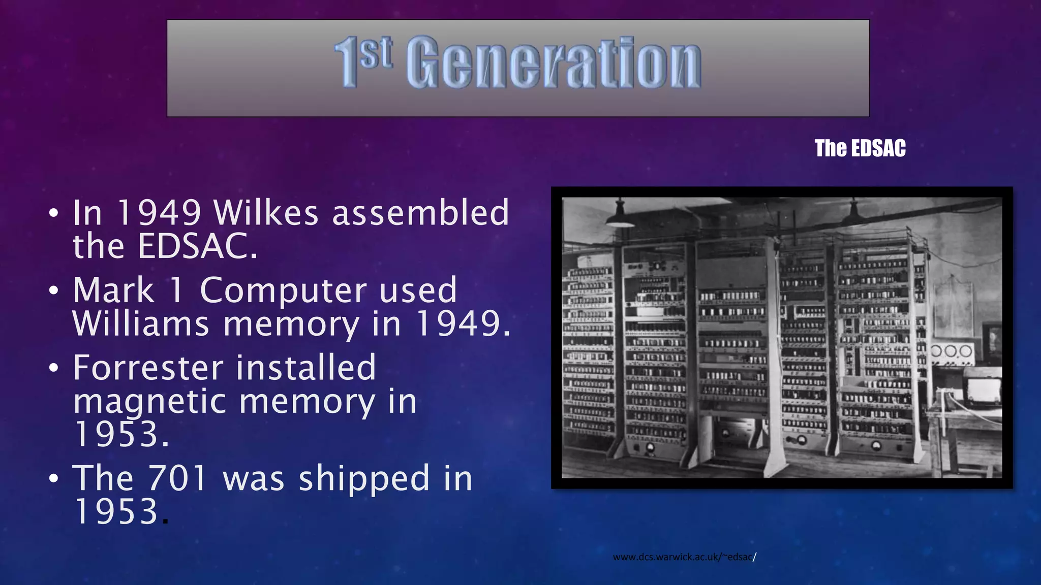 • In 1949 Wilkes assembled
the EDSAC.
• Mark 1 Computer used
Williams memory in 1949.
• Forrester installed
magnetic memory in
1953.
• The 701 was shipped in
1953.
The EDSAC
www.dcs.warwick.ac.uk/~edsac/
 