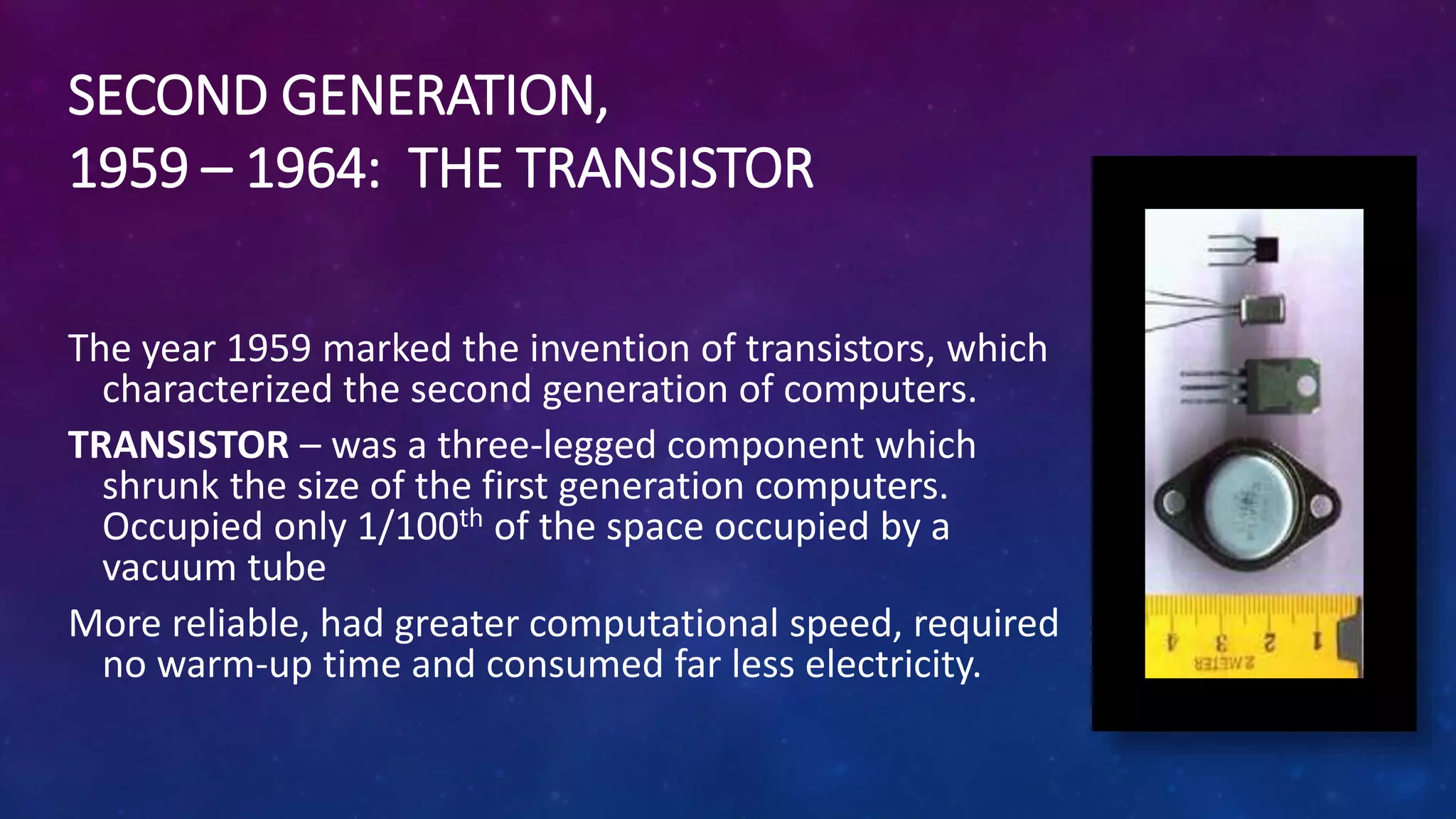 SECOND GENERATION,
1959 – 1964: THE TRANSISTOR
The year 1959 marked the invention of transistors, which
characterized the second generation of computers.
TRANSISTOR – was a three-legged component which
shrunk the size of the first generation computers.
Occupied only 1/100th of the space occupied by a
vacuum tube
More reliable, had greater computational speed, required
no warm-up time and consumed far less electricity.
 