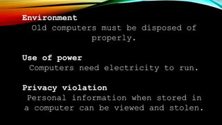 Environment
Old computers must be disposed of
properly.
Use of power
Computers need electricity to run.
Privacy violation
Personal information when stored in
a computer can be viewed and stolen.
 