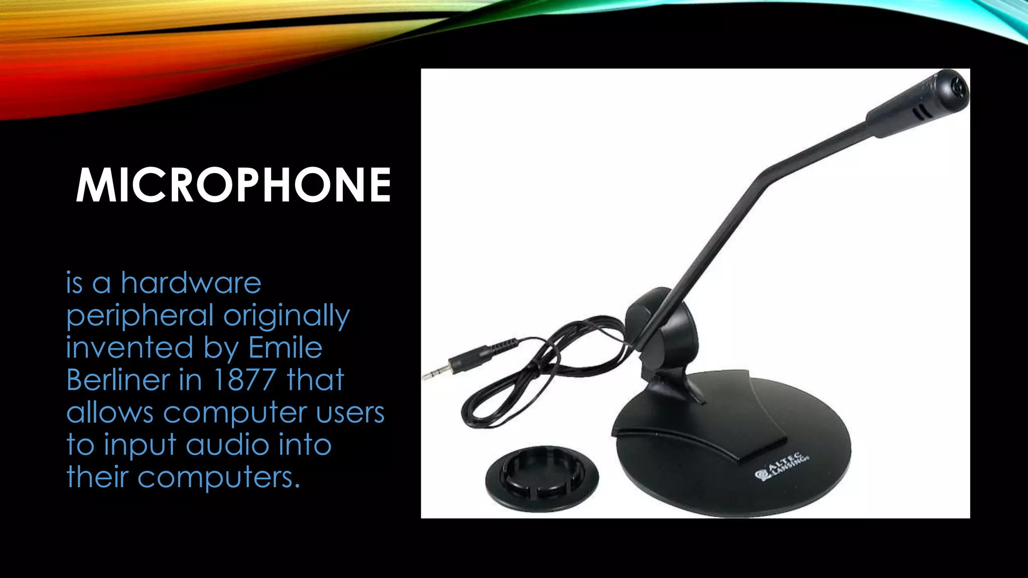 MICROPHONE
is a hardware
peripheral originally
invented by Emile
Berliner in 1877 that
allows computer users
to input audio into
their computers.
 