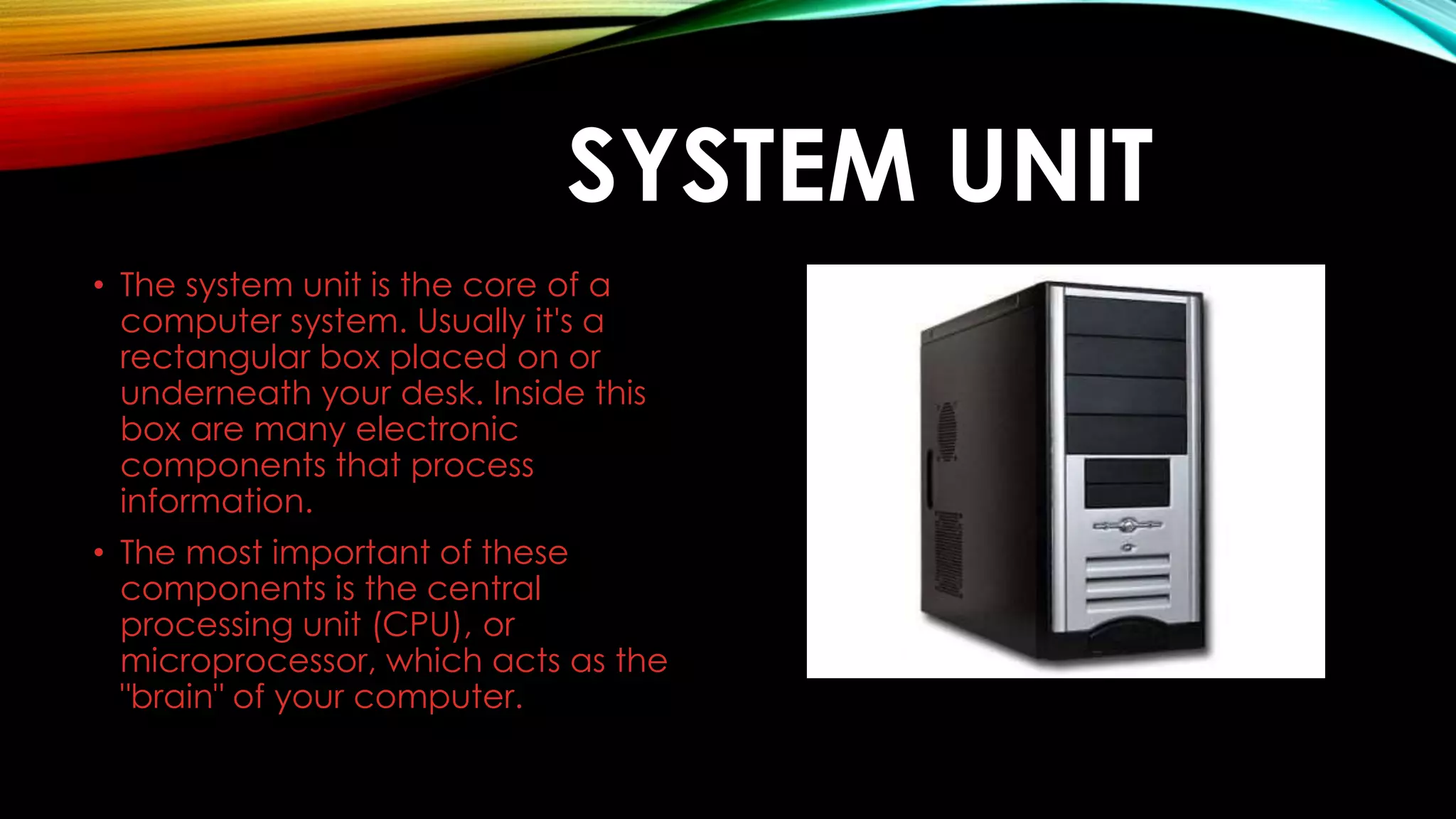 SYSTEM UNIT
• The system unit is the core of a
computer system. Usually it's a
rectangular box placed on or
underneath your desk. Inside this
box are many electronic
components that process
information.
• The most important of these
components is the central
processing unit (CPU), or
microprocessor, which acts as the
"brain" of your computer.
 