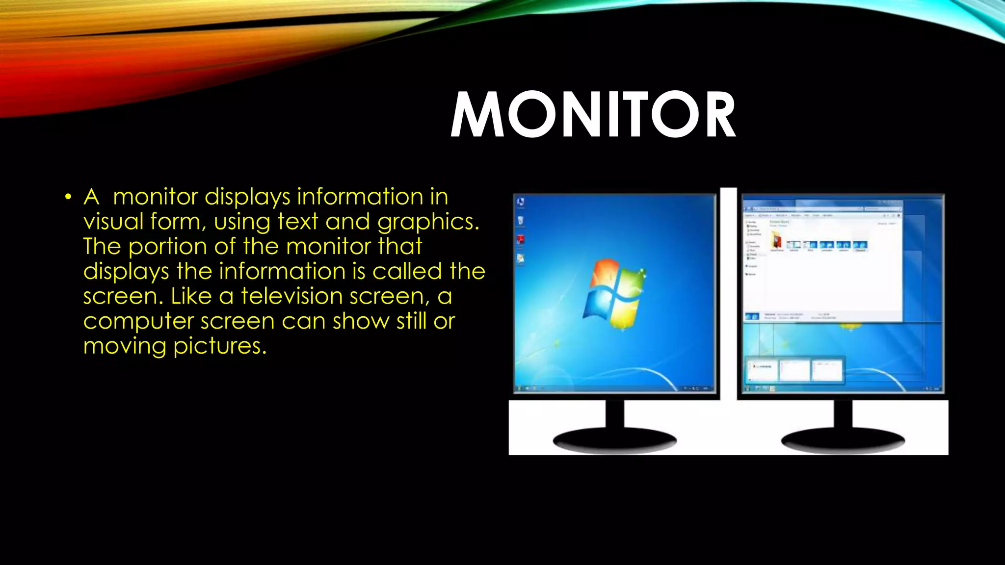 MONITOR
• A monitor displays information in
visual form, using text and graphics.
The portion of the monitor that
displays the information is called the
screen. Like a television screen, a
computer screen can show still or
moving pictures.
 