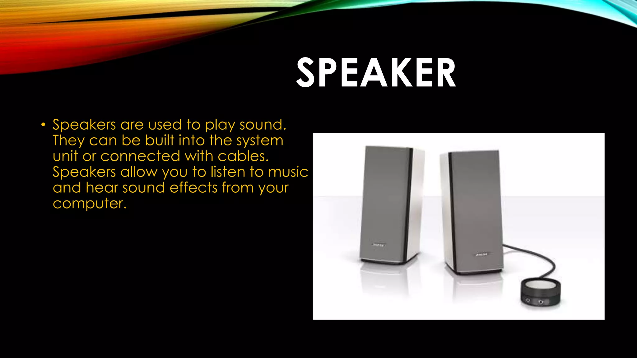 SPEAKER
• Speakers are used to play sound.
They can be built into the system
unit or connected with cables.
Speakers allow you to listen to music
and hear sound effects from your
computer.
 