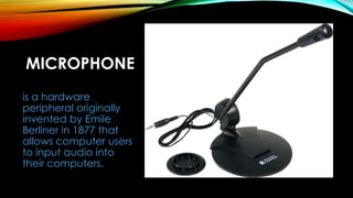 MICROPHONE
is a hardware
peripheral originally
invented by Emile
Berliner in 1877 that
allows computer users
to input audio into
their computers.
 
