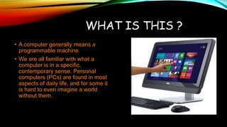 WHAT IS THIS ?
• A computer generally means a
programmable machine.
• We are all familiar with what a
computer is in a specific,
contemporary sense. Personal
computers (PCs) are found in most
aspects of daily life, and for some it
is hard to even imagine a world
without them.
 