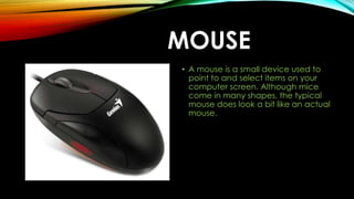 MOUSE
• A mouse is a small device used to
point to and select items on your
computer screen. Although mice
come in many shapes, the typical
mouse does look a bit like an actual
mouse.
 
