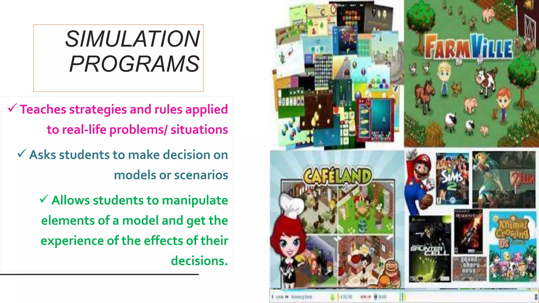 SIMULATION
PROGRAMS
 Teaches strategies and rules applied
to real-life problems/ situations
 Asks students to make decision on
models or scenarios
 Allows students to manipulate
elements of a model and get the
experience of the effects of their
decisions.
 