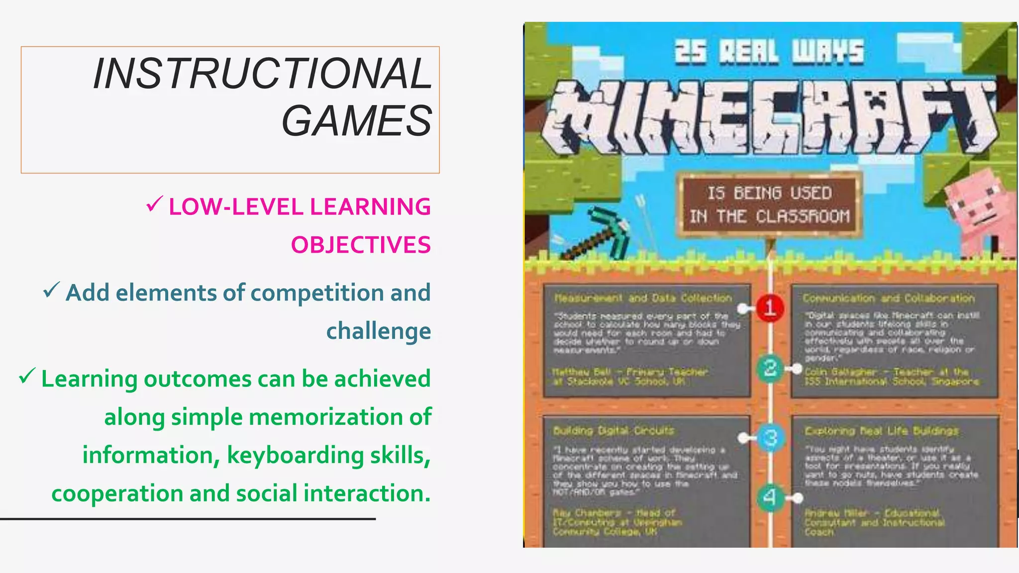 INSTRUCTIONAL
GAMES
 LOW-LEVEL LEARNING
OBJECTIVES
 Add elements of competition and
challenge
 Learning outcomes can be achieved
along simple memorization of
information, keyboarding skills,
cooperation and social interaction.
 