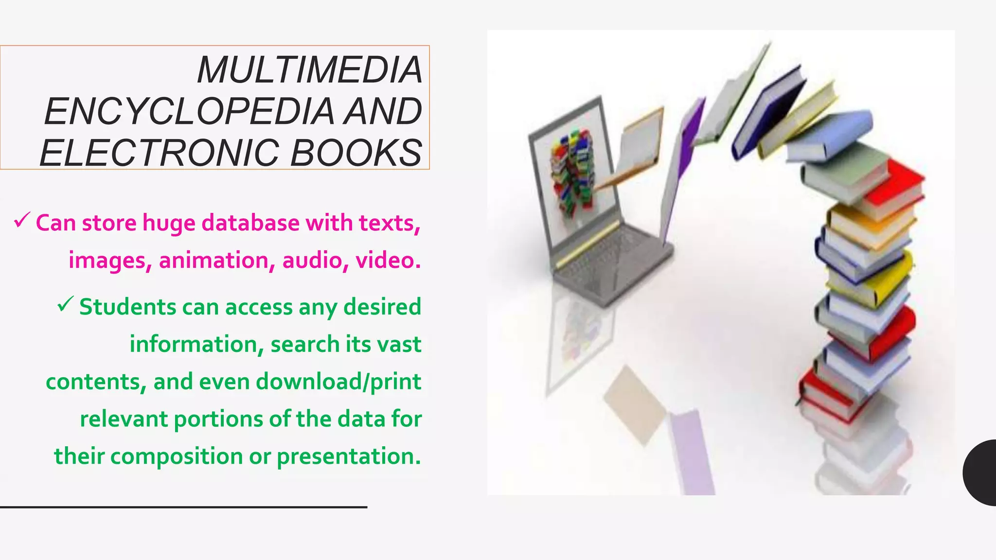 MULTIMEDIA
ENCYCLOPEDIA AND
ELECTRONIC BOOKS
 Can store huge database with texts,
images, animation, audio, video.
 Students can access any desired
information, search its vast
contents, and even download/print
relevant portions of the data for
their composition or presentation.
 