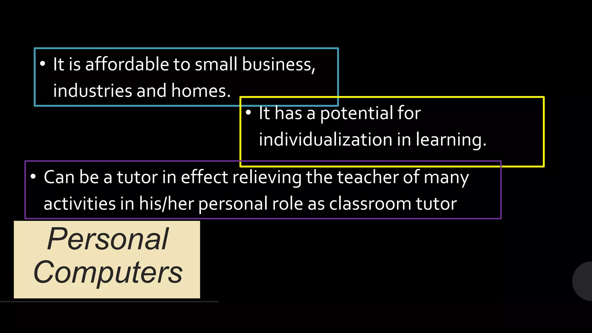 Personal
Computers
• It is affordable to small business,
industries and homes.
• It has a potential for
individualization in learning.
• Can be a tutor in effect relieving the teacher of many
activities in his/her personal role as classroom tutor
 