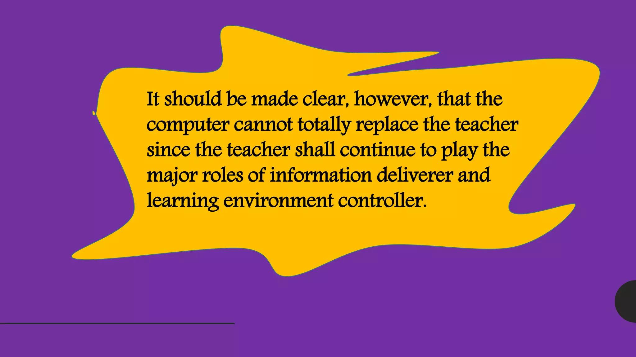 It should be made clear, however, that the
computer cannot totally replace the teacher
since the teacher shall continue to play the
major roles of information deliverer and
learning environment controller.
 