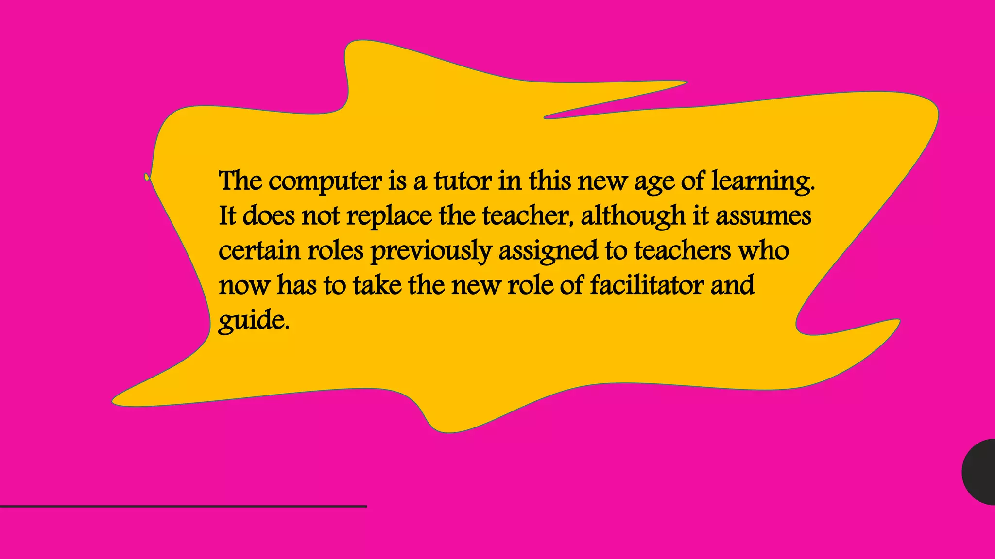 The computer is a tutor in this new age of learning.
It does not replace the teacher, although it assumes
certain roles previously assigned to teachers who
now has to take the new role of facilitator and
guide.
 