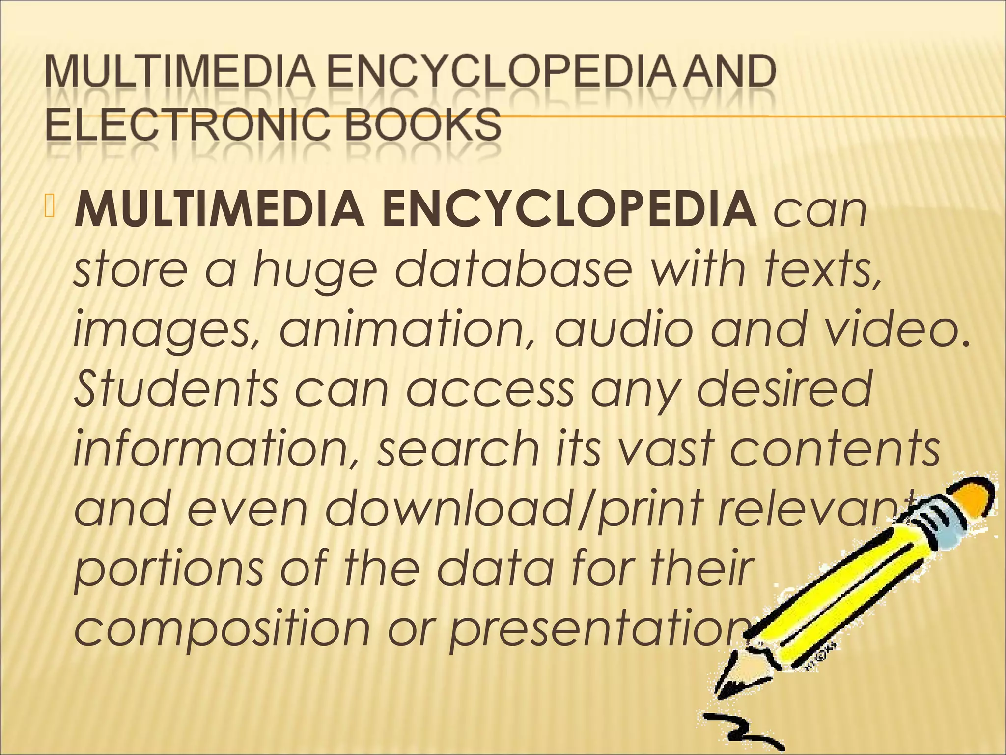  MULTIMEDIA ENCYCLOPEDIA can
store a huge database with texts,
images, animation, audio and video.
Students can access any desired
information, search its vast contents
and even download/print relevant
portions of the data for their
composition or presentation.
 