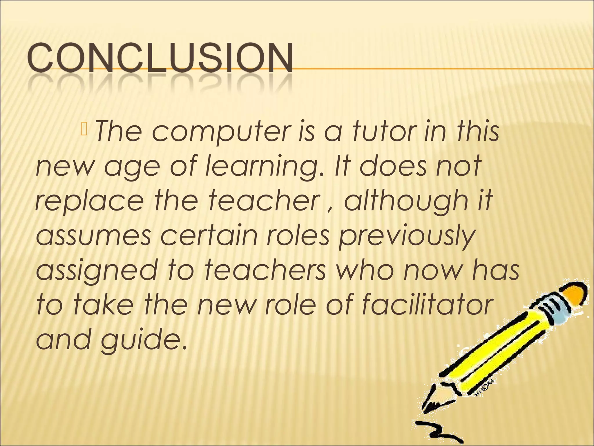  The computer is a tutor in this
new age of learning. It does not
replace the teacher , although it
assumes certain roles previously
assigned to teachers who now has
to take the new role of facilitator
and guide.
 