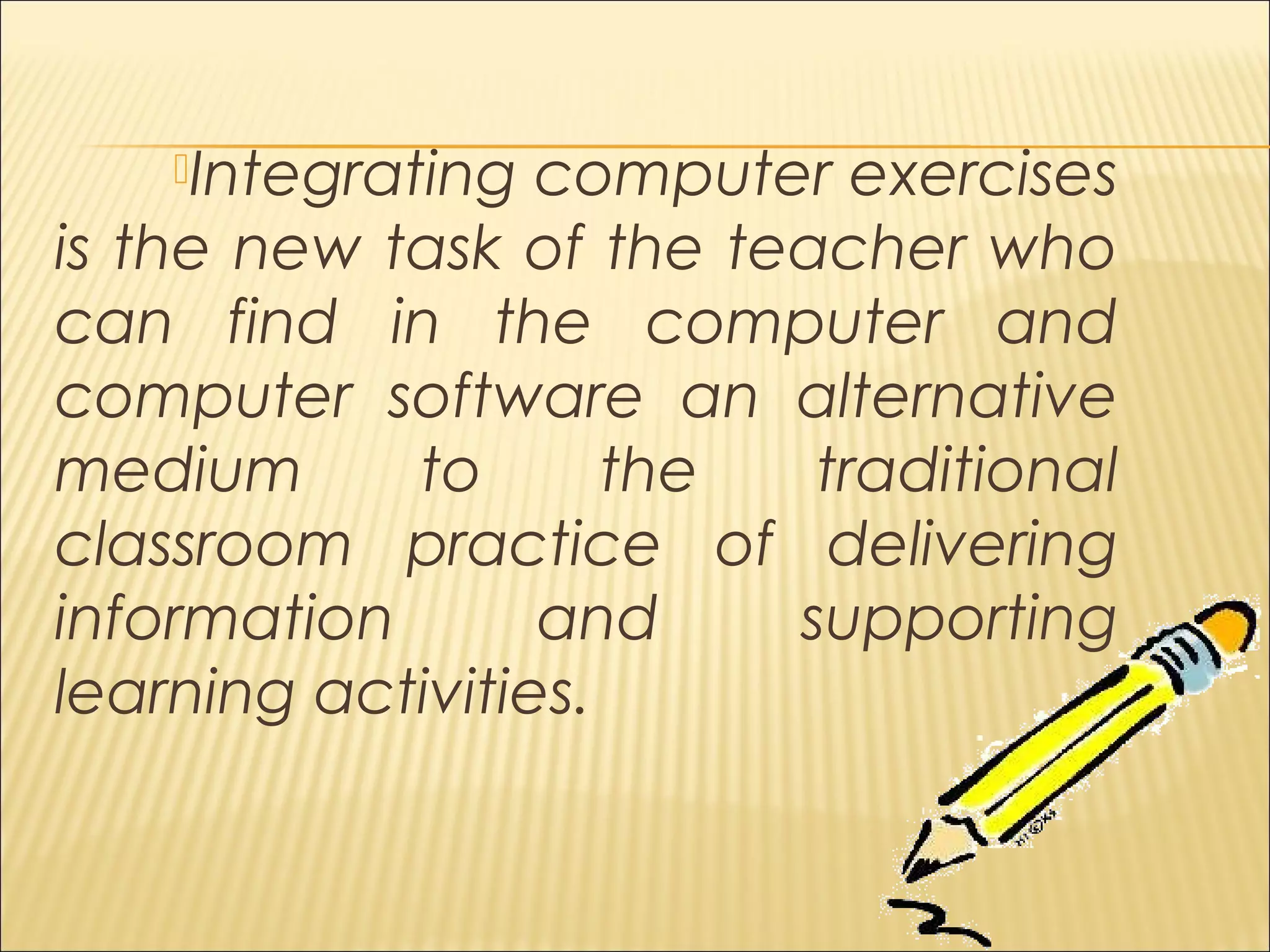 Integrating computer exercises
is the new task of the teacher who
can find in the computer and
computer software an alternative
medium to the traditional
classroom practice of delivering
information and supporting
learning activities.
 