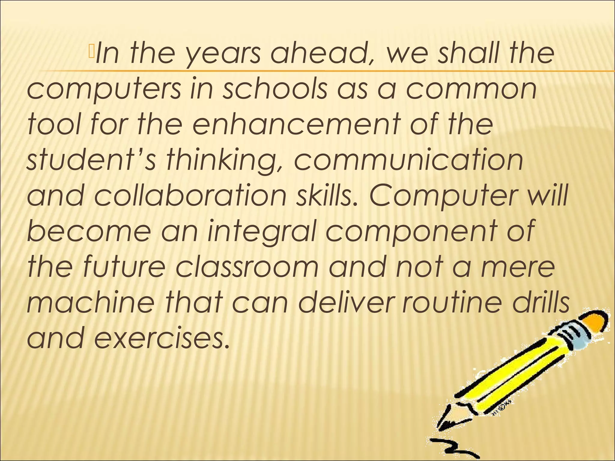 In the years ahead, we shall the
computers in schools as a common
tool for the enhancement of the
student’s thinking, communication
and collaboration skills. Computer will
become an integral component of
the future classroom and not a mere
machine that can deliver routine drills
and exercises.
 