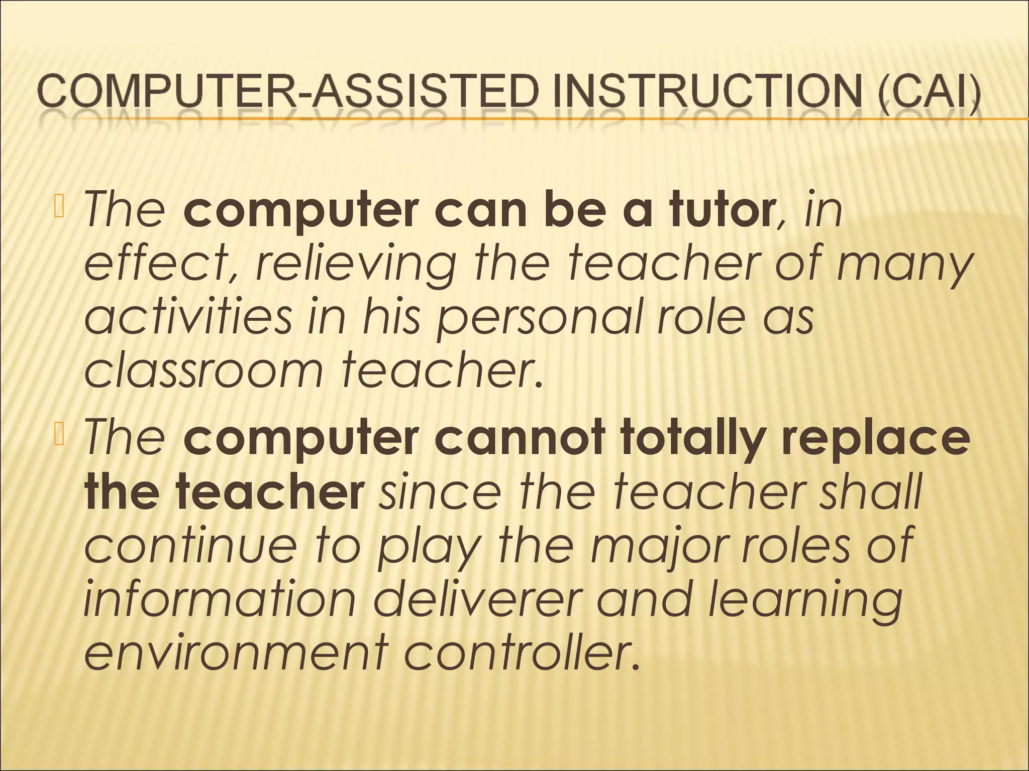  The computer can be a tutor, in
effect, relieving the teacher of many
activities in his personal role as
classroom teacher.
 The computer cannot totally replace
the teacher since the teacher shall
continue to play the major roles of
information deliverer and learning
environment controller.
 