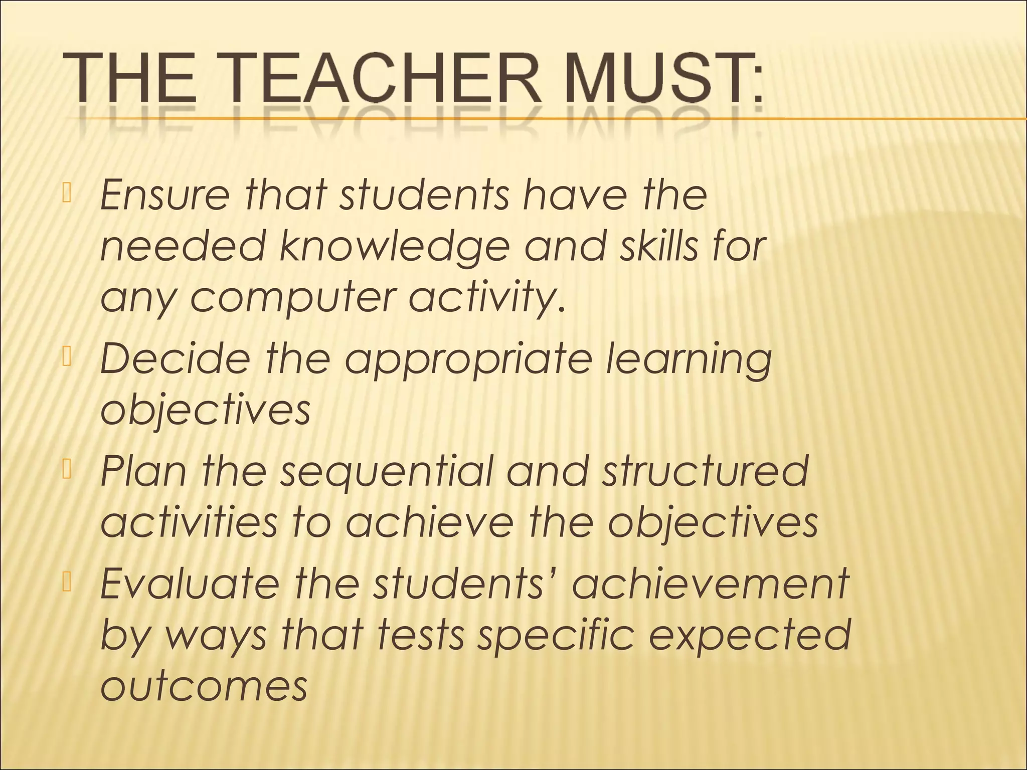  Ensure that students have the
needed knowledge and skills for
any computer activity.
 Decide the appropriate learning
objectives
 Plan the sequential and structured
activities to achieve the objectives
 Evaluate the students’ achievement
by ways that tests specific expected
outcomes
 