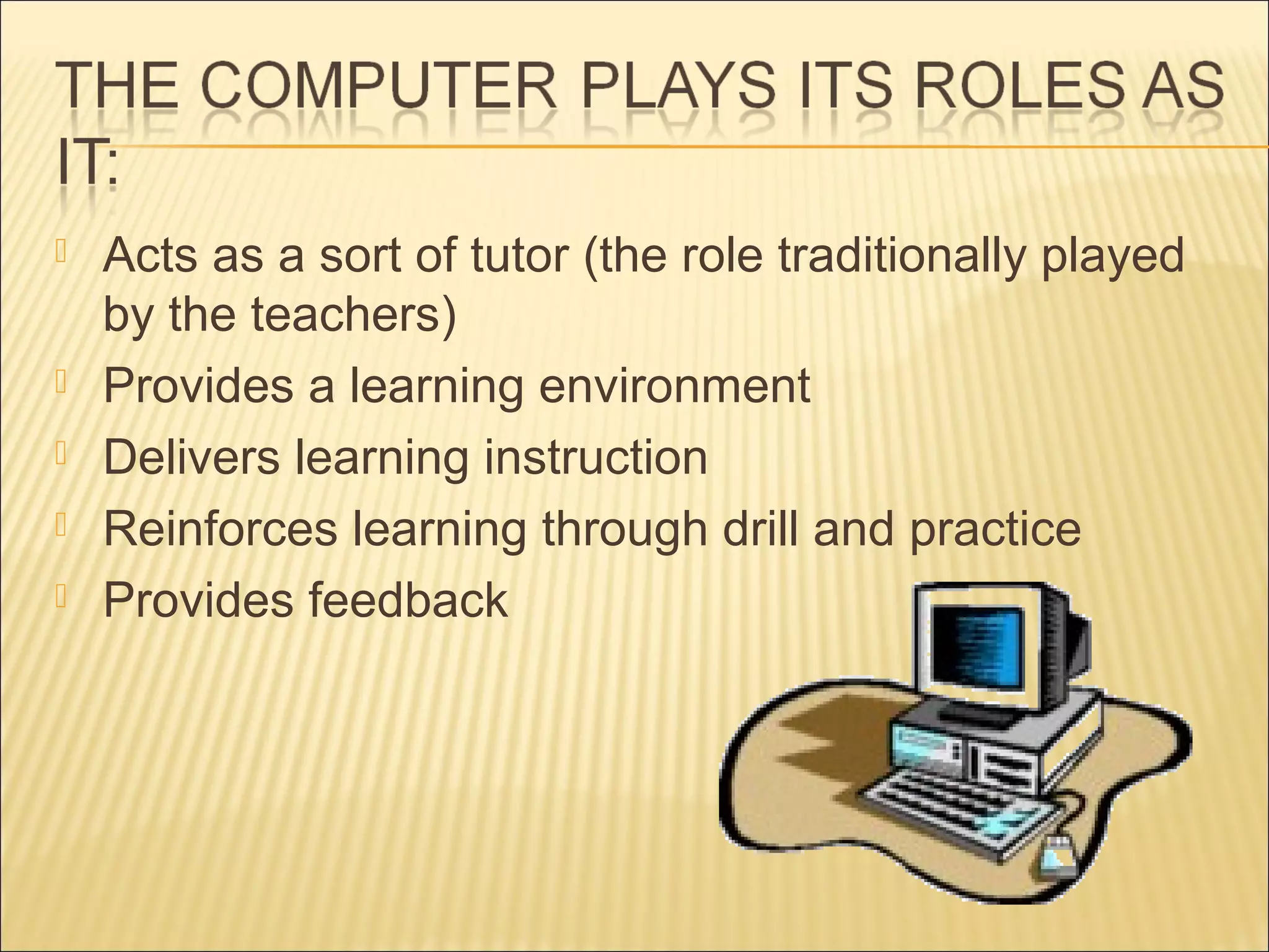  Acts as a sort of tutor (the role traditionally played
by the teachers)
 Provides a learning environment
 Delivers learning instruction
 Reinforces learning through drill and practice
 Provides feedback
 