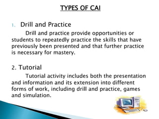 TYPES OF CAI
1. Drill and Practice
Drill and practice provide opportunities or
students to repeatedly practice the skills that have
previously been presented and that further practice
is necessary for mastery.
2. Tutorial
Tutorial activity includes both the presentation
and information and its extension into different
forms of work, including drill and practice, games
and simulation.
 